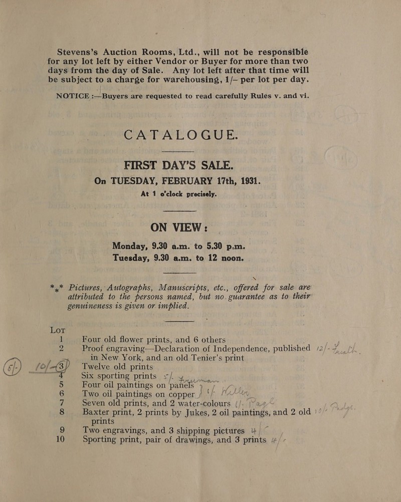 Stevens’s Auction Rooms, Ltd., will not be responsible for any lot left by either Vendor or Buyer for more than two days from the day of Sale. Any lot left after that time will be subject to a charge for warehousing, 1/— per lot per day. NOTICE :—Buyers are requested to read carefully Rules v. and vi. CATALOGUE. - FIRST DAY’S SALE. On TUESDAY, FEBRUARY 17th, 1931. At 1 o'clock precisely. ON VIEW : Monday, 9.30 a.m. to 5.30 p.m. Tuesday, 9.30 a.m. to 12 noon. ** Pictures, Autographs, Manuscripts, etc., re for sale are attributed to the persons named, but no. ‘guarantee as to their genuineness is given or. implied. Lot 1 Four old flower prints, and 6 others Ae 2 Proof engraving—Declaration of Independence, published /2/-~/, Twelve old prints Six sporting prints s/ yo. 5 Four oil paintings on panels 5) 6 Two oil paintings on copper OH ut 7 Seven old prints, and 2 water-colours |/- |~2 8 Baxter print, 2 prints by Jukes, 2 oil me ‘and 2 old } prints j Two engravings, and 3 shipping pictures 4