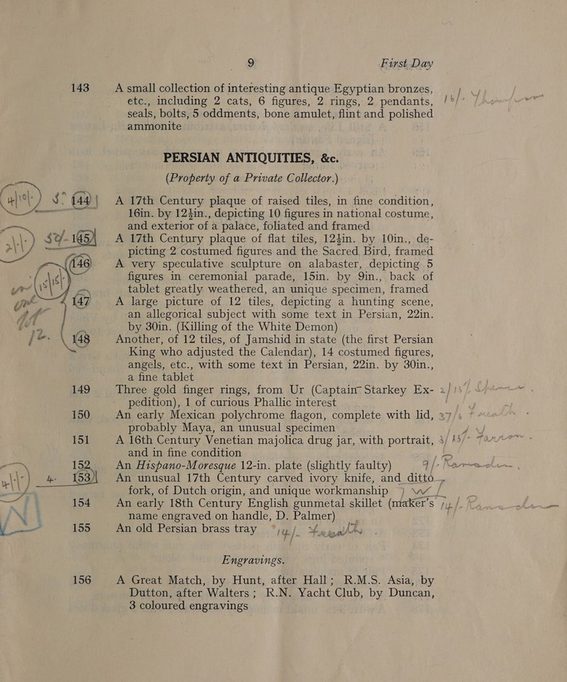 143 = 154 ‘, ¥ 156 9 First Day A small collection of interesting antique Egyptian bronzes, etc., including 2 cats, 6 figures, 2. rings, 2. pendants, seals, bolts, 5 oddments, bone amulet, flint and BeHehe ammonite | ; PERSIAN ANTIQUITIES, &amp;e. (Property of a Private Collector.) A 17th Century plaque of raised tiles, in fine condition, 16in. by 124in., depicting 10 figures in national costume, and exterior of a palace, foliated and framed A 17th Century plaque of flat tiles, 124in. by 10in., de- picting 2 costumed figures and the Sacred Bird, framed A very speculative sculpture on alabaster, depicting 5 figures in ceremonial parade, 15in. by Q9in., back of tablet greatly weathered, an unique specimen, framed A large picture of 12 tiles, depicting a hunting scene, an allegorical subject with some text in Persian, 22in. by 30in. (Killing of the White Demon) Another, of 12 tiles, of Jamshid in state (the first Persian King who adjusted the Calendar), 14 costumed figures, angels, etc., with some text in Persian, 22in. by 30in., a fine tablet pedition), 1 of curious Phallic interest probably Maya, an unusual specimen A 16th Century Venetian majolica drug jar, with Porgy and in fine condition if” —\—— -t} é name engraved on handle, D. Palmer) An old Persian brass tray “jy | Pi An AO Bs * Engravings. A Great Match, by Hunt, after Hall; R.M.S. Asia, by Dutton, after Walters; R.N. Yacht Club, by Duncan, 3 coloured engravings