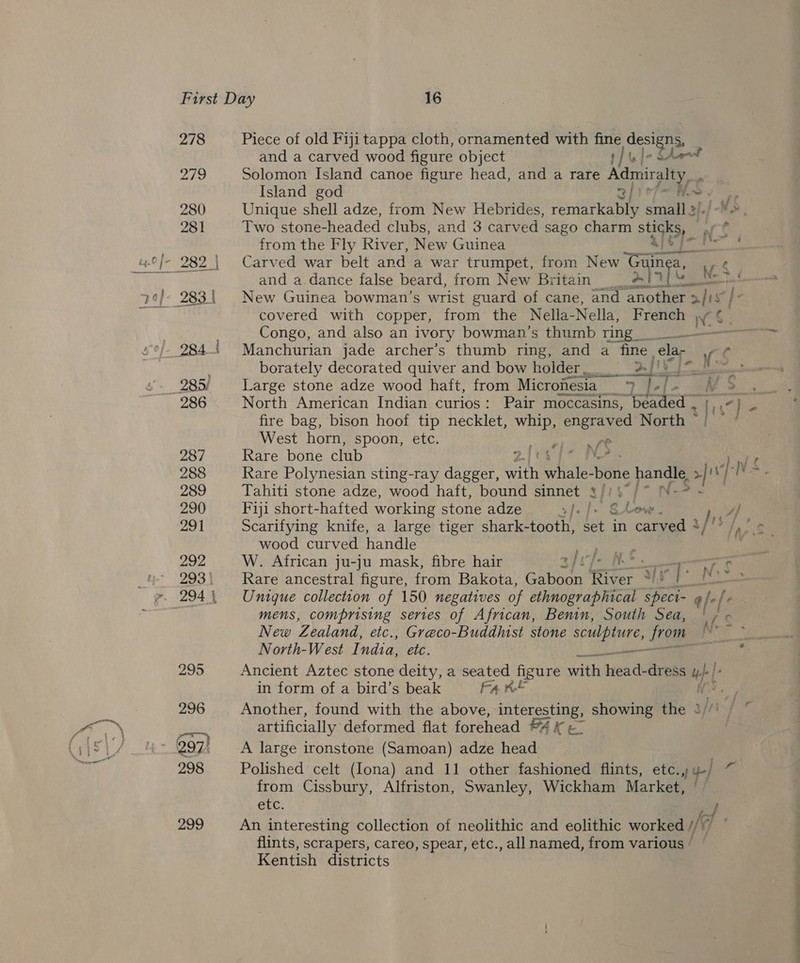278 Piece of old Fiji tappa cloth, ornamented with fine designs, | and a carved wood figure object f }\ | 21g Solomon Island canoe figure head, and a rare *Sieoat s Island god gf iop— Me 280 Unique shell adze, from New Hebrides, remarkably small 3!./-—. 281 Two stone-headed clubs, and 3 carved sago charm sti rt ee on ae Cee . from the Fly River, New Guinea and a.dance false beard, from New Britain covered with copper, from the Nella- Nella, French NS Congo, and also an ivory bowman’s thumb ring _ 284! Manchurian jade archer’s thumb ring, and a fine velar v.$ ' borately decorated quiver and bow holder. 2 [') {= 285! Large stone adze wood haft, from Micronesia SPE EN 286 North American Indian curios: Pair moccasins, “beaded _  fr 7 v fire bag, bison hoof tip necklet, whip, engraved North ~ West horn, spoon, etc. ound ee 287 Rare bone club 288 Rare Polynesian sting-ray dagger, Gant ate bone handle. &gt;|! ‘ ve te 289 Tahiti stone adze, wood haft, bound sinnet /)$°/* N-? - 290 Fiji short-hafted working stone adze ey, 6 Leow . 291 Scarifying knife, a large tiger shark- tooth, set in carved ° y [ts fe wood curved handle heb sat 292 W. African ju-ju mask, fibre hair s/vfe NE 7 ¢ 293\ Rare ancestral figure, from Bakota, Gaboon River *)” : phase 294 Unique collection of 150 negatives of ethnographical speci- 4 fe[+ mens, comprising series of African, Benin, South Sea, | / New Zealand, etc., Greco-Buddhist stone sculpture, from {ea North-West I. ndia, etc. = Sear. 295 Ancient Aztec stone deity, a seated figure with tea ds dress 4}. | , in form of a bird’s beak Fa we ws % 296 Another, found with the above, interesting, showing the { Ms] artificially deformed flat forehead FA K 297) A large ironstone (Samoan) adze head 298 Polished celt (Iona) and 11 other fashioned flints, etc.)y-/ “ from Cissbury, Alfriston, Swanley, Wickham Market, etc. / 299 An interesting collection of neolithic and eolithic worked WG j flints, scrapers, careo, spear, etc., all named, from various ’ Kentish districts