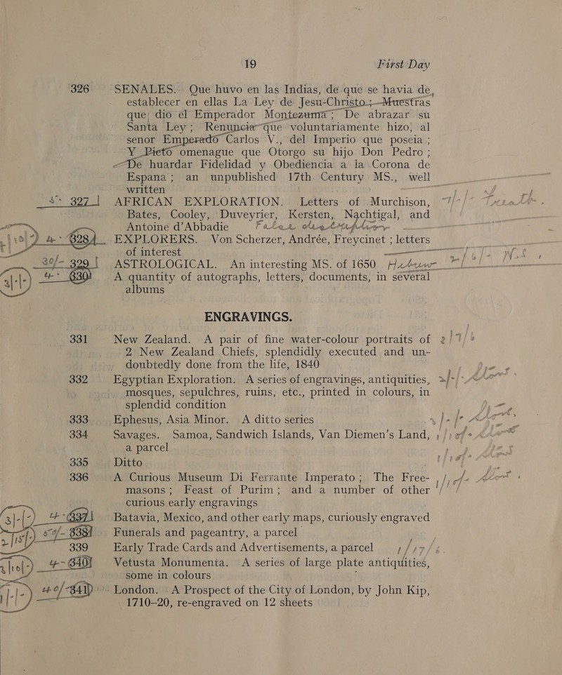  SENALES.. Que huvo en las Indias, de que se havia de, establecer en ellas La Ley de Jesu-Christo5— -Muestias: que; dio el Emperador Montezwma@; De abrazar su Santa Ley; Renuncieque voluntariamente hizo, al senor Em 6 Carlos V., del Imperio que poseia ; ¥ Oo omenague que Otorgo su hijo Don Pedro ; a Ae huardar Fidelidad y Obediencia a la .Corona de Espana; an iarvpigihlished 17th. Century MS., well written | | AFRICAN EXPLORATION. Letters. of Murchison, Bates, Cooley, Duveyrier, Kersten, by shea. and Antoine d’Abbadie Fotler letinfpliarnr EXPLORERS. of interest ASTROLOGICAL. An interesting MS. of 1650 Hach A quantity of autographs, letters, documents, in several albums al _ ENGRAVINGS. 2 New Zealand Chiefs, splendidly executed and un- doubtedly done from the life, 1840 Egyptian Exploration. A series of engravings, antiquities, mosques, sepulchres, ruins, etc., printed in colours, in Ephesus, Asia Minor. A ditto series Savages. a parcel Ditto A Curious Museum Di Ferrante Imperato; The Free- masons; Feast of Purim; and a number of other curious early engravings Funerals and pageantry, a parcel Early Trade Cards and Advertisements, a parcel Vetusta Monumenta. A series of large plate antiquities, some in colours A Prospect of the City of London, by John Kip, 1710-20, re-engraved on 12 sheets / f &gt; &gt; ~~