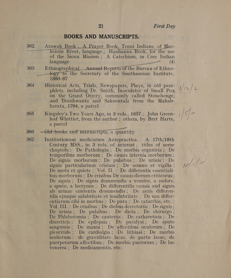 BOOKS AND MANUSCRIPTS. 362 EE oe ni enema Book, Tenni Indians, of Mac- re enzie River, language ; Hanhanna Book, for the use of the Sioux Mission; A Catechism, in ‘Cree Indian language a ~— (4) 363 ri ears _AnnualReports of 1 the Bureau of Ethno- logy to the Secretaty of the Smithsonian Institute, 1880-87 364 Historical Acts, Trials, Newspapers, Plays, in old pam- phlets, including Dr. Smith, Inoculator of Small Pox on the Grand Orrery, commonly. called Stonehenge, and Dooshwanta and Sakoontala from the Mahab- harata, 1794, a parcel 365 Kingsley’s Two Years Ago, in 3 vols., 1857 ; John Green- leaf Whittier, from the author ; others, by Bret Harte, a parcel 366 =Old-books- and manuscripts, a quantity 367 Institutionum medicarum Antepractica. A 17th/18th Century MSS., in. 3 vols. of interest; titles of some chaptets: De Pathologia ; De morbis organicis; De temporibus morborum ; De causis internis morborum ; De signis morborum; De pulsibus; De urinis; De signis particularium crisium; De somno et vigilia ; De motu et quiete; Vol. II.: De differentis essentiali- bus morborum ; De crisibus De causis dierum criticorus ; De signis; De signis desumendis a vomitu, a sudore, a sputo, a lacrymis; De differentilis causis and signis ab urinae contentis desumendis; De. aeris. differen- tilis ejusque salubritate et insalubritate ; De usu differ- entiarum cibiin morbus ; De potu; De catarrhis, etc. ; Vol. III. : De crisibus ; De diebus decretoriis ; De signis ; De urinis; De pulsibus; De dieta; De chirurgo ; diureticis; De epilepsia; De paralysi; De sputo sanguinis; De mania; De affectibus oculorum; De pleuritide ; De cardialgia; De lithiasi; De morbis mulierum: de graviditate lacsa, de partu laeso, de puerperarum affectibus ; De morbis puerorum ; De lue venerea ; De medicamentis, ete: ld |