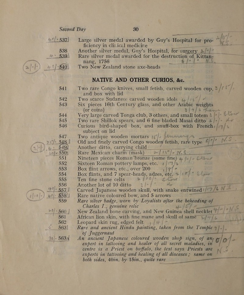 538 Large silver medal awarded by Guy’s Hospital for pro- 2/ f ie Another silver medal, Guy’s Hospital, for surgery 2% Ca Rare silver medal awarded for the destruction of Kittan- nang, 1756 i egy” Sa Two New Zealand stone axe-heads | NATIVE AND OTHER CURIOS, &amp;c. Two rare Congo knives, small fetish, carved wooden or 3; fps and box with lid Two scarce Sudanese carved wooden idols uliy / Six pieces 16th aah Ss glass, and other Arabic weights (or coins) hay b San i a Very large carved Tonga éhab, 3 others, and small totem 8 /-|* 8 Two rare Shillok spears, and 6 fine bladed Masai ditto J-f Curious bird-shaped box, and snuff-box with French, fi or j t subject on lid | ,. Two antique wooden mortars j{/+ }ewene —, Old and finely carved Congo wooden fetish, rat © type 7 be Another ditto, carrying child #25 ee ee Rare Mexican charm (mask) 2 / (\7/=, VR eS ey Ww a Nineteen pieces Roman bronze (some fine). uy. J~ } - » OW Sixteen Roman pottery lamps, etc. 4/'%/e | ve Box flint arrows, etc., over 200 1} %7 = iy i Box flints, and 7 spear-heads, adzes, etc. wile Oh gme Ten fine stone celts a ff GAGs 2 : Another lot of 10 ditto a f-7 A = Carved Japanese wooden skull, with snake entwined |’ [ a |e. ‘oN: Rare native coloured bow, and 5 arrows Rare silver badge, worn by Loyalists after the beheading A Charles I., genuine relic ue i New Zealand bone car ving, and New Guinea shell necklet African lion skin, with fine mane and ee of same» rh / ic Leopard skin rug, edged felt - Rare and ancient Hindu painting, taken from the Temple 7 of Juggernaut _ eo] o}- Sear enere ssp ean IES An ancient Japanese coloured wooden shop sign, of any expert in tattooing and healer of all secret maladies, in centre 1s a Priest on buffalo, the text says Pniests are nN. experts in tattooing and healing of all diseases ; same on both sides, 40in. by. 15in., quite rare en ee eis eae a