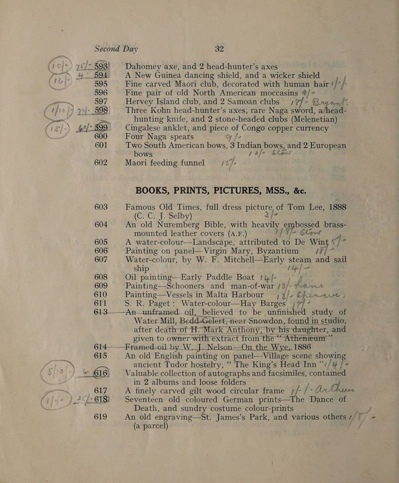 603 605 606 607 608 609 610 611 Dahomey axe, and 2 head-hunter’s axes A New Guinea dancing shield, and a wicker shield Fine carved Maori club, decorated with human hair r}* +. Fine pair of old North American moccasins 4/- Hervey Island club, and 2 Samoan‘clubs) / 77% @owyandt hunting knife, and 2 stone-headed clubs (Melenetian). Cingalese anklet, and Bees o Congo eds EG Four Naga spears - bows (0/4 “Ske Maori feeding funnel | BOOKS, PRINTS, PICTURES, MSS., &amp;c. Famous Old Times, full dress as of Tom fee, 1888 (OrCer pelby) An old Nuremberg Bible, with heavily Kare brass- mounted leather covers (A.F.) V/- Show A water-colour—Landscape, eebuteee i De Win Painting on panel—Virgin Mary, Byzantium Mt | ae Water-colour, by W. F. Mitchell—Early Steatn and sail ship beg Oil painting—Early Paddle Boat tiy[- °)° : Painting—Schooners and man-of-war /3/ Ke cai Painting—Vessels in Malta Harbour ; 4/4 Spree | S. R. Paget : Water-colour—Hay Barges Water Mill, Bedd-Gelert, near-Snowdon, found in studio, after death of H.Mark ‘Anthony, by” his daughter, and given to owner with extract from the ““ Atheneum ”’ An old English painting on panel— Village scene showing ancient Tudor hostelry, ““ The King’s Head Inn “// &amp; / + Valuable collection of autographs and facsimiles, contained in 2 albums and loose folders ry A finely carved gilt wood circular frame //: | - Arr Death, and sundry costume colour-prints (a parcel)