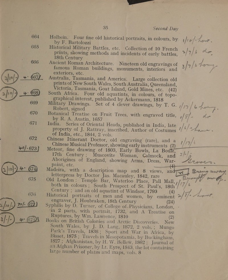 Holbein. Four fine old historical portraits, in colours, by , ji st y Pie Se by F. Bartolozzi . Historical Military Battles, etc. Collection of 10 French prints, showing methods and incidents of early battles, 18th Century ERY Ancient Roman Architecture. Nineteen old engravings of 3 } 9 |b Pom famous Roman buildings, monuments, interiors and °/ °/ e j 2 &gt;/ 7 } 5 rn a exteriors, etc. ‘ Australia, Tasmania, and America. Large collection old prints of New South Wales, South Australia, Queensland, Victoria, Tasmania, Goat Island, Gold Mines, etc. (42) South Africa. Four old aquatints, in colours, of topo- graphical interest, published by Ackermann, 1818 Military Drawings. Set of 4 clever drawings, by T. G. 19 / L oz 2 oe Robert, signed | fats tee eae Botanical Treatise on Fruit Trees, with engraved title, ; /¢f = oer by R. A. Austin, 1657 ) India. Series of Oriental Heads, published in India, late / Pe property of J. Rattray, inscribed, Author of Costumes // °/ ~Aa—» . of India, etc., 1844, 2 vols. ng ae Chinese Itinerant Doctor, old engraving (rare), and a ,/,./) Chinese Musical Professor, showing early instruments (2) /) 7% Meteor, fine drawing of 1803, Early Bowls, La Bowles meat 17th Century; Muscovite Woman, Calmock, and ~/*/4 Aborigines of England, showing Arms, Dress, War- —“/ ‘Lewt-—o . _ paint, etc. sii 3 EPP RIND letterpress by Doctor Jas. Macauley, 1842, rare Rene. pooh 7 eis vA Old London: Temple Bar, Waterloo Place, Pall Mall, thf, * # 7 sees both in colours ; South: Prospect of St. Paul’s, 18th’/’// ® Century ; and an old aquatint of Windsor, 1793 (4) ; /s7. y = ST /* “doped Historical portraits of men and women, by eminent engraver, J. Houbraken, 18th Century (24) Syphilis by D. Turner, of College of Physicians, London, in 2 parts, ‘with portrait, 1732,,and A Treatise on Ruptures, by Wm. Lawrence, 1810 (2) Books on British Colonies and Arctic Discoveries. New South Wales, by J.D: Larig,24872,-2 vols, : Mungo Park’s Travels, 1838; Sport and War in Africa, by Bisset, 1875.: Travels in Mesopotamia, by Buckingham, 1827; Afghanistan, by H. W. Bellew, 1862 : Journal of an Afghan Prisoner, by Lt. Eyre, 1843, the lot containing large number of plates and maps, vols. 8