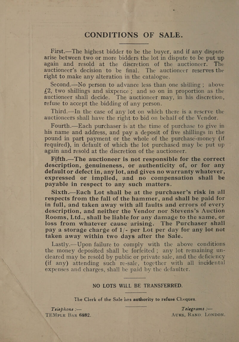 CONDITIONS OF SALE. First.—The highest bidder to be the buyer, and if any dispute arise between two or more bidders the lot in dispute to be put up again and resold at the discretion of the auctioneer. The auctioneer’s decision to be final. The auctioncer reserves the right to make any alteration in the catalogue. Second.—No person to advance less than one shilling ; above £2, two shillings and sixpence ; and so on in proportion as the auctioneer shall decide. The auctioneer may, in his discretion, refuse to accept the bidding of any person. Third.—In the case of any lot on which there is a reserve the auctioneers shall have the right to bid on behalf of the Vendor. Fourth.—Each purchaser is at the time of purchase to give in his name and address, and pay a deposit of five shillings in the pound in part payment or the whole of the purchase-money (if required), in default of which the lot purchased may be put up again and resold at the discretion of the auctioneer. Fifth.—The auctioneer is not responsible for the correct description, genuineness, or authenticity of, or for any default or defect in, any lot, and gives no warranty whatever, expressed or implied, and no compensation shall be payable in respect to any such matters. Sixth.—Each Lot shall be at the purchaser’s risk in all respects from the fall of the hammer, and shall be paid for in full, and taken away with all faults and errors of every description, and neither the Vendor nor Stevens’s Auction Rooms, Ltd., shall be liable for any damage to the same, or loss from whatever cause arising. The Purchaser shall pay a storage charge of 1/- per Lot per day for any lot not taken away within two days after the Sale. Lastly.— Upon failure to comply with the above conditions the money deposited shall be forfeited; any lot remaining un- cleared may be resold by public or private sale, and the deficiency (if any) attending such re-sale, together with all incidental expenses and charges, shall be paid by the defaulter. NO LOTS WiLL BE TRANSFERRED. The Clerk of the Sale nas authorily to refuse Cheques. Telephone :— Telegrams :— TEMPLE Bar 6882. AvKs, RAND, LONDON.