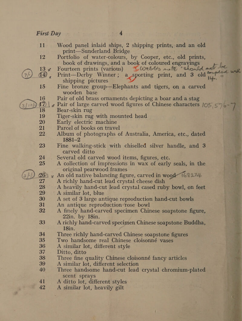 1g! 12 Wood panel inlaid ships, 2 shipping prints, and an old print—Sunderland Bridge Portfolio of water-colours, by Cooper, etc., old prints, book of drawings, and a book of coloured saa ie) ( Fourteen prints (various) “WetGs .af€ 1b ned - iw Print—Derby Winner ; aLgSporting print, and 3 me: me shipping pictures Fine bronze group—Elephants and tigers, on a carved wooden base Pair of old brass ornaments depicting a boar and a stag Pair of large carved wood figures of Chinese characters /OS &lt;4- 7} Bear-skin rug Tiger-skin rug with mounted head Early electric machine Parcel of books on travel Album of photographs of Australia, America, etc., dated 1881-2 Fine walking-stick with chiselled silver handle, and 3 carved ditto Several old carved wood items, figures, etc. A collection of impressions in wax of early seals, in the original pearwood frames \ An old native balancing figure, carved in wo od 16% L774, | A richly hand-cut lead crystal cheese dish A heavily hand-cut lead crystal cased ruby bowl, on feet A similar lot, blue A set of 3 large antique reproduction hand-cut bowls An antique reproduction:rose bowl A finely hand-carved specimen Chinese soapstone figure, 22in. by 18in. A richly hand-carved specimen Chinese soapstone Buddha, 18in. Three richly hand-carved Chinese soapstone figures Two handsome real Chinese cloisonné vases A similar lot, different style a Ditto, ditto / Three fine quality Chinese cloisonné fancy articles * A similar lot, different selection Three handsome hand-cut lead crystal chromium-plated scent sprays A ditto lot, different styles A similar lot, heavily gilt - . nn er Oe = t as ’ ae _  