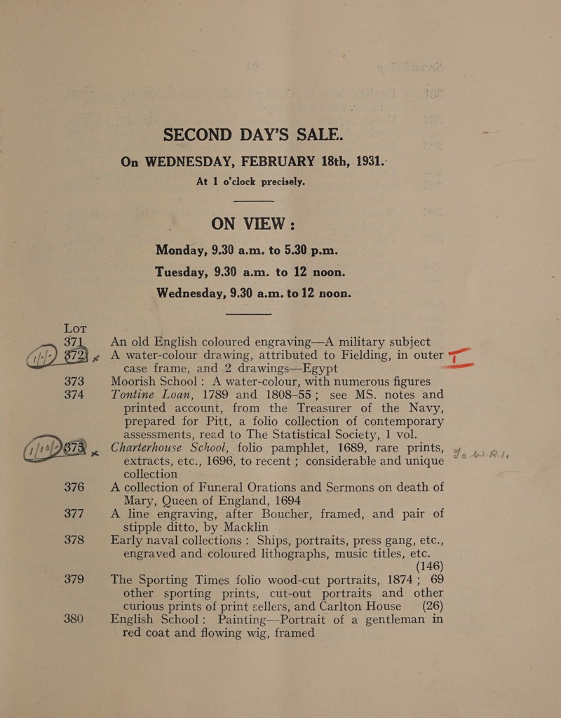 376 377 378 379 380 SECOND DAY’S SALE. On WEDNESDAY, FEBRUARY 18th, 1931. At 1 o'clock precisely.  ON VIEW : Monday, 9.30 a.m. to 5.30 p.m. Tuesday, 9.39 a.m. to 12 noon. Wednesday, 9.30 a.m. to 12 noon. An old English coloured engraving—A military subject A water-colour drawing, attributed to Fielding, in outer | case frame, and 2 drawings—Egypt Moorish School: A water-colour, with numerous figures Tontine Loan, 1789 and 1808-55; see MS. notes and printed account, from the Treasurer of the Navy, prepared for Pitt, a folio collection of contemporary assessments, read to The Statistical Society, 1 vol. extracts, etc., 1696, to recent ; considerable and unique collection A collection of Funeral Orations and Sermons on death of Mary, Queen of England, 1694 A line engraving, after Boucher, framed, and pair of stipple ditto, by Macklin Early naval collections : Ships, portraits, press gang, etc., engraved and coloured lithographs, music titles, etc. | (146) The Sporting Times folio wood-cut portraits, 1874; 69 other sporting prints, cut-out portraits and other curious prints of print sellers, and Carlton House = (26) English School: Painting—Portrait of a gentleman in red coat and flowing wig, framed