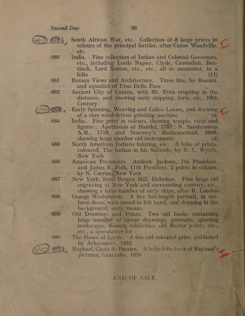                         Second Day : 36 Cia PE 679 D4, South African War, etc. Collection of-8 larg prints in r colours of the principal battles, after Caton Woodville ee etc. 680 India. _ Fine collection of Indian and Colonial Governors, — etc., including Lords Napier, Clyde, Cavendish, Ben- tinck, Lord Seaton, etc.,etc.,. all” in mezzotint, in a folio = Ce 681 Roman Views aoe Architecture. Three fine, by Rossini, and aquatint of Urso Della Pace’ 682 Ancient City of Catana, with Mt. Etna erupting in the distance, and showing early shipping, forts, etc., 16th :  Century es ’ = Early Spinning, Weaving and Calico Looms, and drawing + ee of a rare wind-driven grinding machine Svs: spe (A) tata eae  India. Fine print in colours, showing temple, river and = figures ; Apotheosis of Handel, 1787; N. Sandersonus A.M., 1719, and Sturmey’s Mathematical, 1669, z showing large number old instruments AS 685 North American Indians hunting, etc. A folio of prints, — coloured, The Indian in his Solitude, ay N.C. Meh : New York © iPass) 686 American — 7 2G 4S by N. Currier Ne | 687 New York, frony Bergen Hill, Hebel” Bigs. engraving of New York and surrounding cour . showing a large number of early ships, after Re 688 George Washington. A fine full-length portrait, : form dress, with sword i in left hand, and Swipes ® int es background, carly mezzo. | 689 Old Drawings and Prints. Two are bok large number of clever drawings, portraits, landscapes, flowers, celebrities, old Mester prin etc., a speculative lot ; 3 690 The House of Lords. A fine old coloured print, published: by Ackermann, 1852 Raphael, Choix de Dessins. A large folio book of &gt; Raphael’ s pictures, facsimiles, 1858   BNDLOF SALE... &lt;i