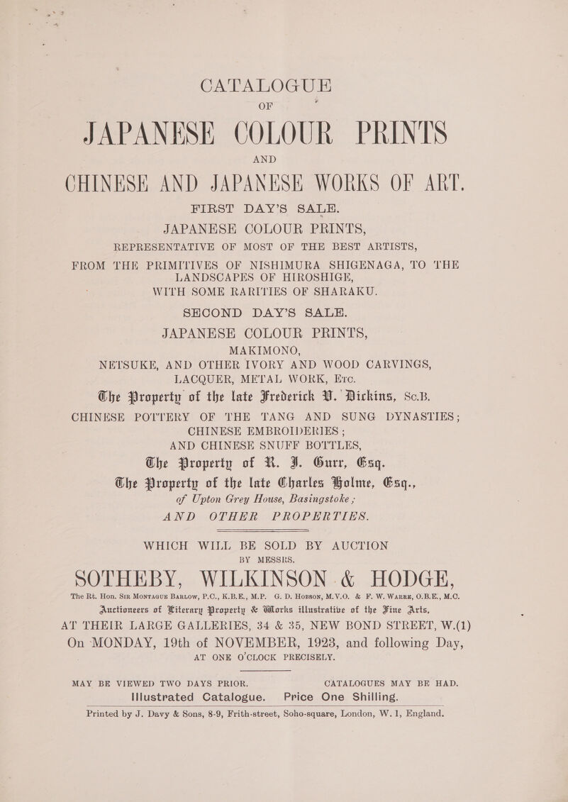 ee JAPANESE QOLOUR PRINTS CHINESE AND JAPANESE WORKS OF ART, FIRST DAY’S SALE. JAPANESE COLOUR PRINTS, REPRESENTATIVE OF MOST OF THE BEST ARTISTS, FROM THE PRIMITIVES OF NISHIMURA SHIGENAGA, TO THE LANDSCAPES OF HIROSHIGE, WITH SOME RARITIES OF SHARAKU. SHCOND DAY’S SALE. JAPANESE COLOUR PRINTS, MAKIMONO, NETSUKE, AND OTHER IVORY AND WOOD CARVINGS, LACQUER, METAL WORK, Eve. Che Property of the late Frederich VW. Dickins, Sc. CHINESE POTTERY OF THE TANG AND SUNG DYNASTIES; CHINESE EMBROIDERIES ; AND CHINESE SNUFF BOTTLES, Che Property of R. J. Gurr, Gag. Ghe Property of the late Charles Holme, Exq., of Upton Grey House, Basingstoke ,; AND OTHER PROPERTIES. WHICH WILL BE SOLD BY AUCTION BY MESSRS, SOTHEBY, WILKINSON &amp; HODGE, The Rt. Hon. Str MonraaveE Bartow, P.C., K.B.E., M.P. G. D. Hopson, M.V.0O. &amp; F. W. Warr, O.B.E., M.O. Auctioneers of Literary Propertu &amp; Works illustrative of the Fine Arts, AT THEIR LARGE GALLERIES, 34 &amp; 35, NEW BOND STREET, W.(1) On MONDAY, 19th of NOVEMBER, 1928, and following Day, AT ONE O'CLOCK PRECISELY. MAY BE VIEWED TWO DAYS PRIOR. CATALOGUES MAY BE HAD. Illustrated Catalogue. Price One Shilling. Printed by J. Davy &amp; Sons, 8-9, Frith-street, Soho-square, London, W.1, England. 