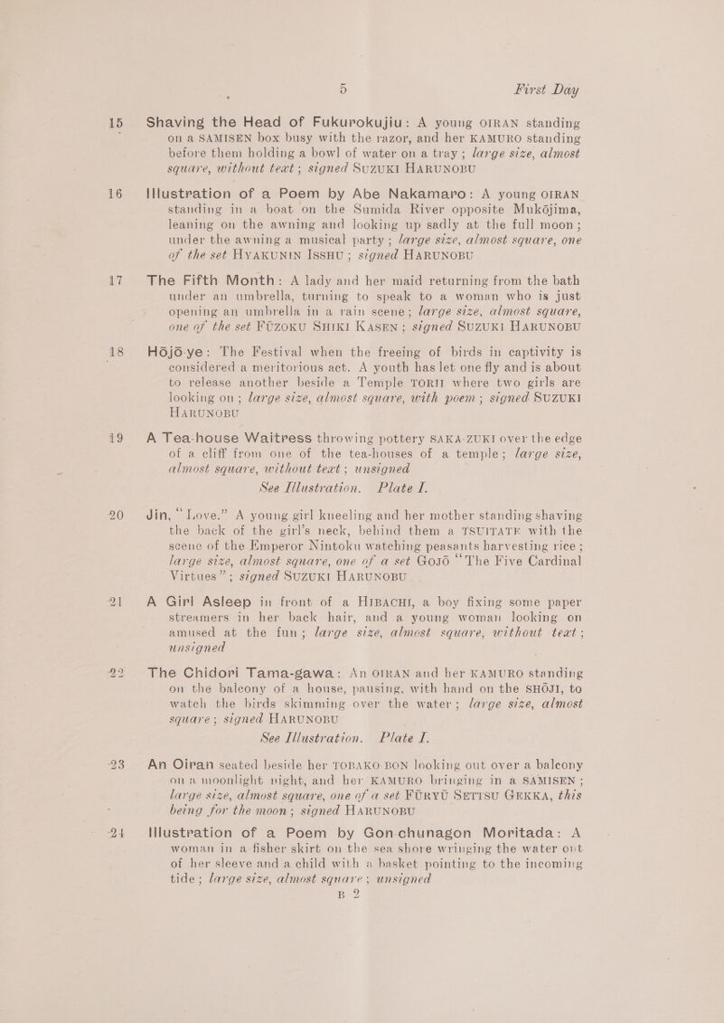 15 16 17 18 19 21 bs Ww 5 First Day Shaving the Head of Fukurokujiu: A young OIRAN standing on a SAMISEN box busy with the razor, and her KAMURO standing before them holding a bow! of water on a tray; large size, almost square, without text; signed SuzuKI HARUNOBU Illustration of a Poem by Abe Nakamaro: A young OIRAN standing in a boat on the Sumida River opposite Mukdjima, leaning on the awning and looking up sadly at the full moon ; under the awning a musical party ; large size, almost square, one of the set HYAKUNIN ISSHU ; stgned HARUNOBU The Fifth Month: A lady and her maid returning from the bath under an umbrella, turning to speak to a woman who is just opening an umbrella in a rain scene; large size, almost square, one of the seé FUZOKU SHIKI KAsSEN; signed SUZUKI HARUNOBU Hojo-ye: The Festival when the freeing of birds in captivity is considered a meritorious act. A youth has let one fly and is about to release another beside a Temple ToRII where two girls are looking on; large size, almost square, with poem ; signed SUZUKI HARUNOBU A Tea-house Waitress throwing pottery SAKA-ZUKI over the edge of a cliff from one of the tea-houses of a temple; large size, almost square, without text; unsigned See Illustration. Plate I. Jin, “ Love.” A young girl kneeling and her mother standing shaving the back of the girl’s neck, behind them a TSUITATE with the scene of the Emperor Nintoku watehing peasants harvesting rice ; large size, almost square, one of a set Gos6 “The Five Cardinal Virtues”; szgned SuzuKI HARUNOBU A Girl Asleep in front of a HrBacut, a boy fixing some paper streamers in her back hair, and a young woman looking on amused at the fun; large size, almost square, without teat; unsigned The Chidori Tama-gawa: An OrRAN and her KAMURO standing on the baleony of a house, pausing, with hand on the SHOJI, to watch the birds skimming over the water; large size, almost square; signed HARUNOBU See Illustration. Plate I. An Oiran seated beside her TOBAKO-BON looking out over a balcony ona moonlight night, and her KAMURO bringing in a SAMISEN ; large size, almost square, one of a set FURYU SETIsu GEKKA, this being for the moon; signed HARUNOBU Illustration of a Poem by Gon-chunagon Moritada: A woman in a fisher skirt on the sea shore wringing the water out of her sleeve and a child with « basket pointing to the incoming tide; large size, almost square; unsigned