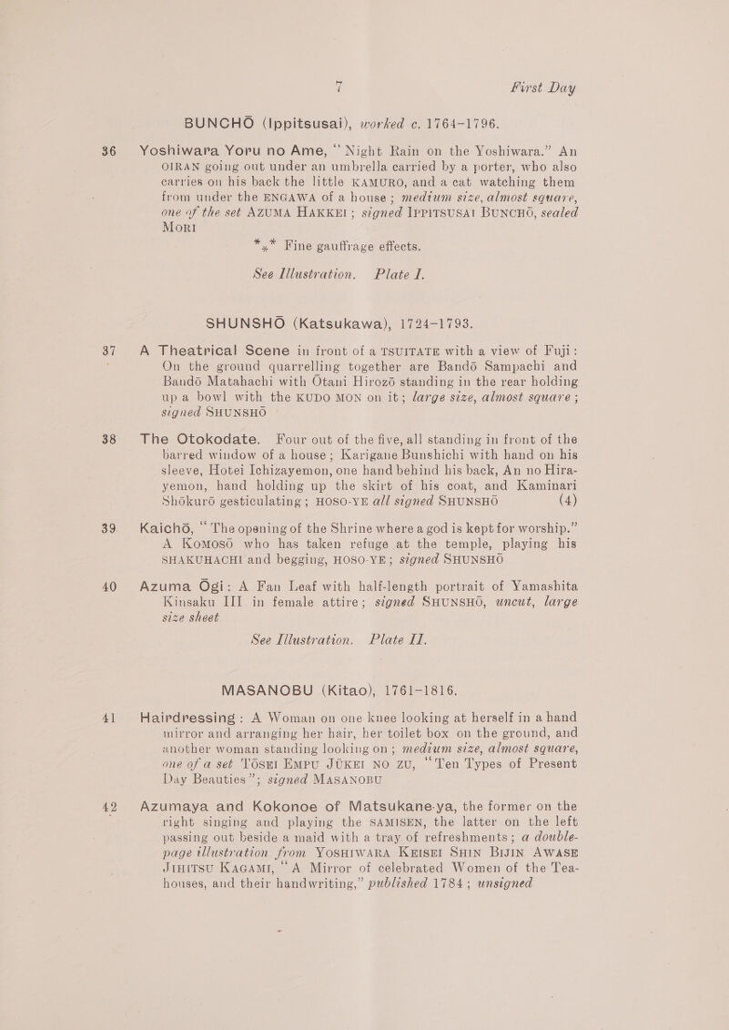 36 37 38 39 40 4] 42 a first Day BUNCHO (lIppitsusai), worked c. 1764-1796. Yoshiwara Yoru no Ame, “ Night Rain on the Yoshiwara.” An OIRAN going out under an umbrella carried by a porter, who also carries on his back the little KAMURO, and a cat watching them from under the ENGAWA of a house; medtum size, almost square, one of the set AZUMA HAKKEI; signed IppitsUSA1 BUNCHO, sealed Mori *,* Fine gauffrage effects. See Illustration. Plate J. SHUNSHO (Katsukawa), 1724-1793. A Theatrical Scene in front of a TSUITATE with a view of Fuji: On the ground quarrelling together are Bandé Sampachi and Bando Matahachi with Otani Hirozé standing in the rear holding up a bowl with the KUDO MON on it; large size, almost square ; signed SHUNSHO The Otokodate. Four out of the five, all standing in front of the barred window of a house; Karigane Bunshichi with hand on his sleeve, Hotei Ichizayemon, one hand behind his back, An no Hira- yemon, hand holding up the skirt of his coat, and Kaminari Shokurd gesticulating ; HOSO-YE all signed SHUNSHO (4) Kaichd, © The opening of the Shrine where a god is kept for worship.” A Komoso who has taken refuge at the temple, playing his SHAKUHACHI and begging, HOSO-YE; signed SHUNSHO Azuma Ogi: A Fan Leaf with half-length portrait of Yamashita Kinsaku III in female attire; signed SHUNSHO, uncut, large size sheet See Illustration. Plate I. MASANOBU (Kitao), 1761-1816. Hairdressing : A Woman on one knee looking at herself in a hand mirror and arranging her hair, her toilet box on the ground, and another woman standing looking on; medium size, almost square, one of a set TOSnt EmMpu JUKEI NO zu, “Ten Types of Present Day Beauties”; signed MASANOBU Azumaya and Kokonoe of Matsukane-ya, the former on the right singing and playing the SAMISEN, the latter on the left passing out beside a maid with a tray of refreshments; a double- page tllustration from YOSHIWARA Kertset SHIN BiJIN AWASE Jinitsu Kagami, A Mirror of celebrated Women of the Tea- houses, and their handwriting,” published 1784; unsigned