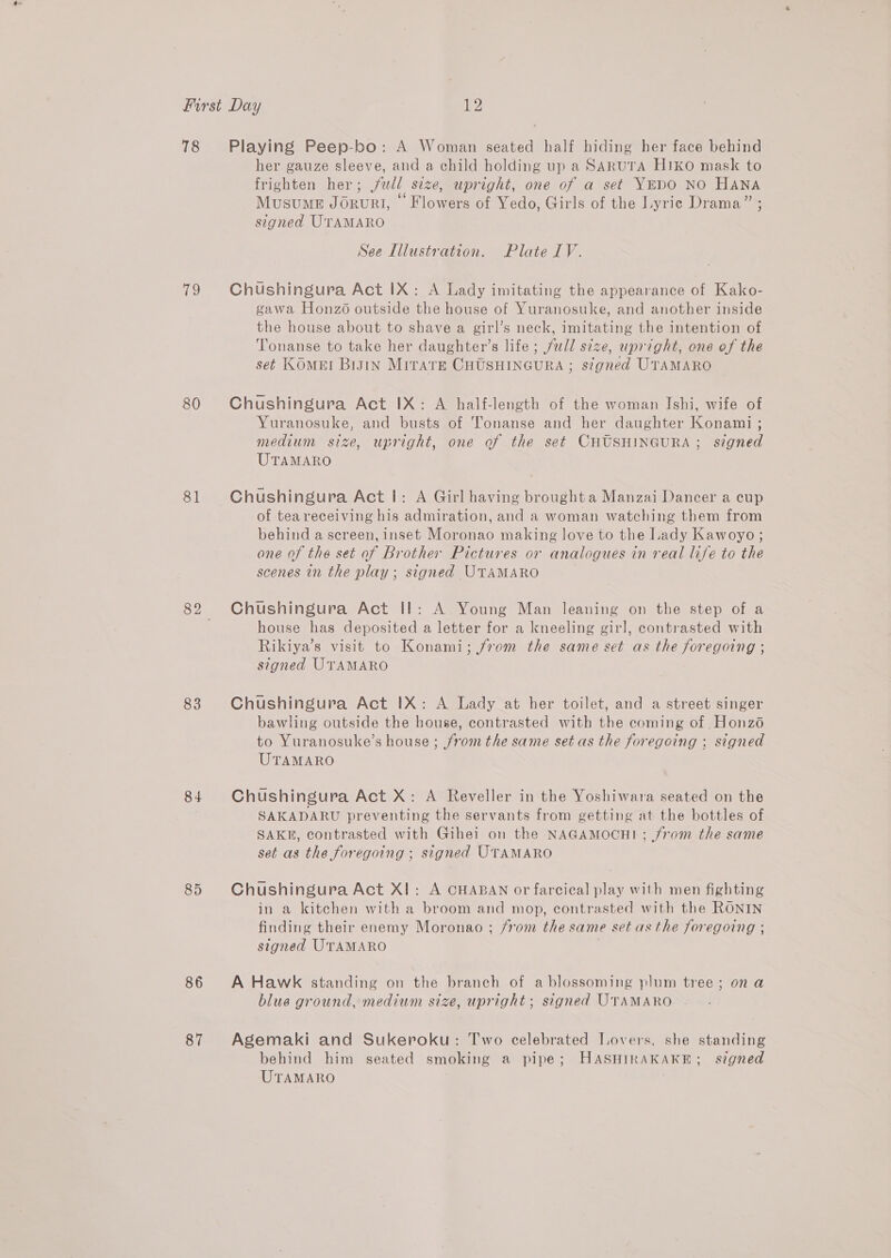 78 iio 80 81 83 84 86 87 Playing Peep-bo: A Woman seated half hiding her face behind her gauze sleeve, and a child holding up a SARUTA H1KO mask to frighten her; ll size, upright, one of a set YEDO NO HANA Musume Joruri, © Flowers of Yedo, Girls of the Lyrie Drama” ; signed U'TAMARO See Illustration. Plate IV. Chushingura Act IX: A Lady imitating the appearance of Kako- gawa Honzo outside the house of Yuranosuke, and another inside the house about to shave a girl’s neck, imitating the intention of ‘Tonanse to take her daughter’s life ; full size, upright, one of the set KOmMEI Big1In MiITarE CHUSHINGURA ; signed UTAMARO Chushingura Act IX: A half-length of the woman Ishi, wife of Yuranosuke, and busts of Tonanse and her daughter Konami ; medium size, upright, one of the set CHUSHINGURA; signed UTAMARO Chushingura Act |: A Girl having broughta Manzai Dancer a cup of tea receiving his admiration, and a woman watching them from behind a screen, inset Moronao making love to the Lady Kawoyo; one of the set of Brother Pictures or analogues in real life to the scenes in the play ; signed UTAMARO Chushingura Act Il: A Young Man leaning on the step of a house has deposited a letter for a kneeling girl, contrasted with Rikiya’s visit to Konami; from the same set as the foregoing ; signed UTAMARO Chushingura Act IX: A Lady at her toilet, and a street singer bawling outside the house, contrasted with the coming of Honzé to Yuranosuke’s house ; from the same set as the foregoing ; signed UTAMARO Chushingura Act X: A Reveller in the Yoshiwara seated on the SAKADARU preventing the servants from getting at the bottles of SAKE, contrasted with Gihei on the NAGAMOCHI; from the same set as the foregoing ; signed UTAMARO Chushingura Act XI: A CHABAN or farcical play with men fighting in a kitchen with a broom and mop, contrasted with the RONIN finding their enemy Moronao ; from the same set asthe foregoing ; signed UTAMARO A Hawk standing on the branch of a blossoming plum tree; on a blue ground, medium size, upright; signed UTAMARO Agemaki and Sukeroku: Two celebrated Lovers. she standing behind him seated smoking a pipe; HASHIRAKAKE; signed UTAMARO