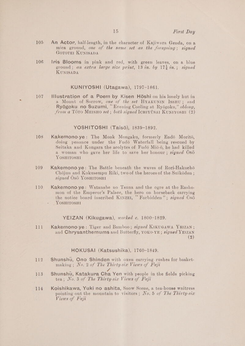 106 jOv7 108 109 110 EQ 113 114 1 or first Day mica ground, one of the same set as the foregoing; signed GOTOTEI KUNISADA lris Blooms in pink and red, with green leaves, on a blue ground; an extra large size print, 13 in. by 174 in.; signed KUNISADA KUNIYOSHI (Utagawa), 1797-1861. Illustration of a Poem by Kisen Hoshi on his lonely hut in a Mount of Sorrow, one of the set HYAKUNIN ISSHU; and Rydgoku no Suzumi, ©“ Evening Cooling at Rydgoku,” oblong, trom a TOTo MEISHO set; both signed IcH1vytsa1 Kuniyosui (2) YOSHITOSHI (Taiso), 1839-1892. Kakemono-ye: The Monk Mongaku, formerly Endéd Morito, doing penance under the Fud6 Waterfall being rescued by Seitaka and Kongara the acolytes of Fud6 Mio-6, he had killed a woman who gave her life to save her honour; s¢gned Oso -YOSHITOSHI Kakemono-ye: The Battle beneath the waves of Rori-Hakucho Chojun and Kokusempu Riki, two of the heroes of the Suikéden ; signed OSO YOSHITOSHI Kakemono-ye: Watanabe no T’suna and the ogre at the Rasho- mon of the Hmperor’s Palace, the hero on horseback carrying the notice board inscribed Kinzer, “Forbidden”; signed Oso YOSHITOSHI YEIZAN (Kikugawa), worked c. 1800-1829. Kakemono-ye: Tiger and Bamboo; signed KIKUGAWA YBIZAN ; and Chrysanthemums and Butterfly, YOKO-YE ; signed YEIZAN (2) HOKUSAI (Katsushika), 1760-1849. Shunshu, Ono Shinden with oxen carrying rushes for basket- making; No. 2 of The Thirty-six Views of Fujr e 4 Shunshu, Katakura Cha Yen with people in the fields picking tea; No. 3 of The Thirty-sia Views of Fuji Koishikawa, Yuki no ashita, Snow Scene, a tea-house waitress pointing out the mountain to visitors; No. 5 of The Thirty-six Views of Fuji