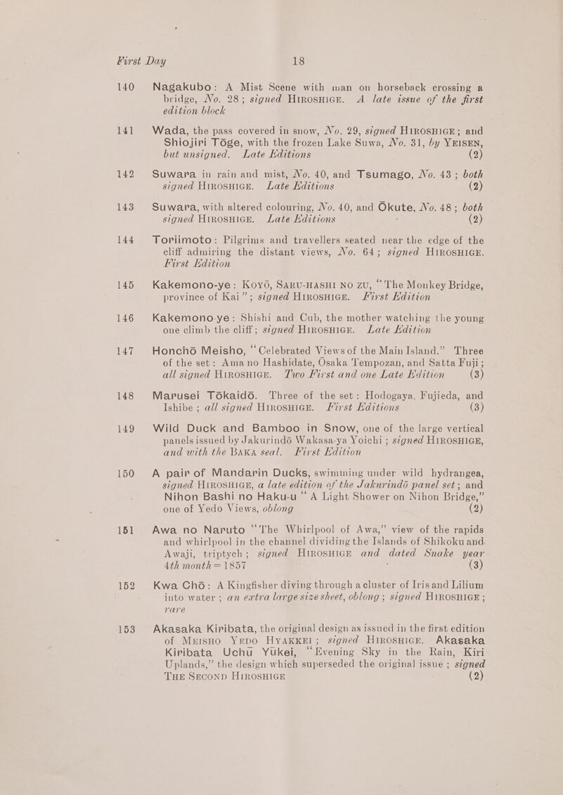 140 141 142 143 144 145 146 147 148 149 150 151 153 Nagakubo: A Mist Scene with man on horseback crossing a bridge, No. 28; stgned Hirosnigr. A late issue of the first edition block Wada, the pass covered in snow, Vo. 29, signed H1iROSHIGE; and Shiojiri Toge, with the frozen Lake Suwa, No. 31, by YEISEN, but unsigned. Late Editions (2) Suwara in rain and mist, Vo. 40, and Tsumago, Wo. 43 ; both signed HrrosHick. Late Hditions (2) Suwara, with altered colouring, Vo. 40, and Okute, No. 48; both signed HirosHice. Late ditions (2) Toriimoto: Pilgrims and travellers seated near the edge of the cliff admiring the distant views, No. 64; signed H1ROSHIGE. First dition Kakemono-ye: Koyo, SARU-HASHI NO ZU, “The Monkey Bridge, province of Kai”; signed HirnosHice. Lirst dition Kakemono-ye: Shishi and Cub, the mother watching the young one climb the cliff; s¢gnred Hirosnicr. Late Ldition Honcho Meisho, “Celebrated Views of the Main Island.” Three of the set: Amano Hashidate, Osaka 'lempozan, and Satta Fuji; all signed Hirnosuian. Two First and one Late Hdition (3) Marusei Tokaido. Three of the set: Hodogaya, Fujieda, and Ishibe ; all signed Hinosuice. Lirst Hditions (3) Wild Duck and Bamboo in Snow, one of the large vertical panels issued by Jakurindd Wakasa-ya Yoichi ; signed HIROSHIGE, and with the BAKA seal. First Hdition A pair of Mandarin Ducks, swimming under wild hydrangea, signed HIROSHIGE, a late edition of the Jakurindd panel set; and Nihon Bashi no Haku-u “ A Light Shower on Nihon Bridge,” one of Yedo Views, oblong (23 Leh Awa no Naruto “The Whirlpool of Awa,” view of the rapids and whirlpool in the channel dividing the Islands of Shikoku and Awaji, triptych; stgned HtrosHiGE and dated Snake year 4th month = 1857 : (3) Kwa Cho: A Kingfisher diving through acluster of Irisand Lilium into water; an extra large size sheet, oblong ; signed HiROSHIGE ; rare Akasaka Kiribata, the original design as issued in the first edition of MreisHo Yrpo HyakxeE!l; stgned Hirosnicr. Akasaka Kiribata Uchu Yukei, “Evening Sky in the Rain, Kiri Uplands,” the design which superseded the original issue ; stgned