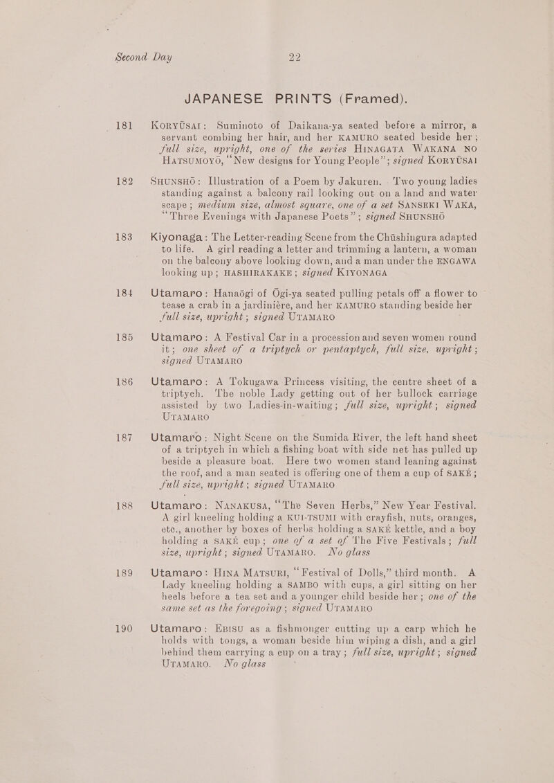 181 183 184 185 186 187 188 189 190 bo bo JAPANESE PRINTS (Framed). KORYUSAI: Suminoto of Daikana-ya seated before a mirror, a servant combing her hair, and her KAMURO seated beside her ; Jull size, upright, one of the series HiNAGATA WAKANA NO Hatsumoyo, New designs for Young People”; s¢gned Korytsal SHUNSHO: Illustration of a Poem by Jakuren. - ‘wo young ladies standing against a balcony rail looking out on a land and water scape; medium seize, almost square, one of a set SANSEKI WAKA, “Three Evenings with Japanese Poets”; signed SHUNSHO Kiyonaga: The Letter-reading Scene from the Chiishingura adapted to life. A girl reading a letter and trimming a lantern, a woman on the baleony above looking down, and a man under the ENGAWA looking up; HASHIRAKAKE; stgned KIYONAGA Utamaro: Hanadgi of Ogi-ya seated pulling petals off a flower to tease a crab in a jardiniére, and her KAMURO standing beside her Full size, upright ; signed UTAMARO Utamaro: A Festival Car in a procession and seven women round it; one sheet of a triptych or pentaptych, full size, upright ; signed UTAMARO Utamaro: A Tokugawa Princess visiting, the centre sheet of a triptych. The noble Lady getting out of her bullock carriage assisted by two Ladies-in-waiting; jwll size, upright; signed UTAMARO Utamaro: Night Scene on the Sumida River, the left hand sheet of a triptych in which a fishing boat with side net has pulled up beside a pleasure boat. Here two women stand leaning against the roof, and a man seated is offering one of them a cup of SAKE; Jull size, upright; signed UTAMARO Utamaro: Nanaxkusa, ‘The Seven Herbs,” New Year Festival. A girl kneeling holding a KUI-TSUMI with crayfish, nuts, oranges, ete., another by boxes of herbs holding a SAKE kettle, and a boy holding a SAKE cup; one of a set of The Five Festivals; full size, upright; signed UTAMARO. No glass Utamaro: Hina Matsuri, © Festival of Dolls,” third month. A Lady kneeling holding a SAMBO with cups, a girl sitting on her heels before a tea set and a younger child beside her; one of the same set as the foregoing ; signed UTAMARO Utamaro: Esisu as a fishmonger cutting up a carp which he holds with tongs, a woman beside him wiping a dish, and a gir] behind them carrying a cup on a tray; full size, upright; signed UramMaro. Wo glass
