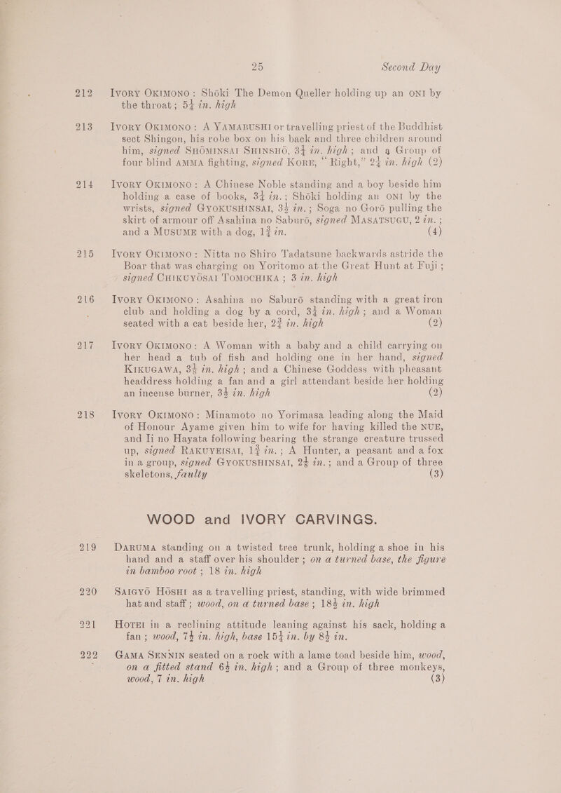 214 217 25 | Second Day Ivory OkrmMono: Shoki The Demon Queller holding up an ONI by the throat; 54 in. high Ivory Oximono: A YAMABUSHI or travelling priest of the Buddhist sect Shingon, his robe box on his back and three children around him, stgned SHOMINSAI SHINSHO, 34 in. high; and a Group of four blind AMMA fighting, s‘gned Korn, © Right,” 24 in. high (2) Ivory Oximono: A Chinese Noble standing and a boy beside him holding a case of books, 34 in.; Shoki holding an ONT by the wrists, signed GYOKUSHINSAI, 34 in.; Soga no Goro pulling the skirt of armour off Asahina no Saburo, signed MASATSUGU, 2 27. ; and a Musumgs with a dog, 1# in. (4) Ivory Oximono: Nitta no Shiro Tadatsune backwards astride the Boar that was charging on Yoritomo at the Great Hunt at Fuji; signed CHIKUYOSAI TOMOCHIKA ; 3 in. high Ivory Oximono: Asahina no Saburd standing with a great iron club and holding a dog by a cord, 34 in. high; and a Woman seated with a cat beside her, 22 in. high (2) Ivory Oxkimono: A Woman with a baby and a child carrying on her head a tub of fish and holding one in her hand, signed KikuGawa, 3% in. high; and a Chinese Goddess with pheasant headdress holding a fan and a girl attendant beside her holding an incense burner, 34 7n. high (2) Ivory Oximono: Minamoto no Yorimasa leading along the Maid of Honour Ayame given him to wife for having killed the NUE, and Ti no Hayata following bearing the strange creature trussed up, signed RAKUYEISAI, 1# ¢n.; A Hunter, a peasant and a fox in a group, stgned GYOKUSHINSAT, 24 in.; and a Group of three skeletons, faulty (3) WOOD and IVORY CARVINGS. DARUMA standing on a twisted tree trunk, holding a shoe in his hand and a staff over his shoulder ; on a turned base, the figure in bamboo root ; 18 in. high SAIGyoO HOosHt as a travelling priest, standing, with wide brimmed hat and staff ; wood, on a turned base ; 184% in. high HOTEI in a reclining attitude leaning against his sack, holding a fan ; wood, 74 in. high, base 15+ in. by 84 in. GAMA SENNIN seated on a rock with a lame toad beside him, wood, on a fitted stand 64 in. high; and a Group of three monkeys,