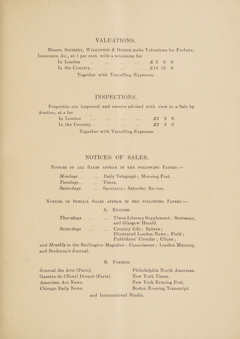 VALUATIONS. Messrs. SOTHEBY, WILKINSON &amp; HopGE make Valuations for Probate, Insurance, &amp;¢c., at 1 per cent. with a minimum fee In London a ae et mie &amp; 5 &gt;. In the Country... ao a = £10 10-0) Together with Travelling Expenses. INSPECTIONS. Properties are inspected and owners advised with view to a Sale by Auction, at a fee In London ie ae / a: £2.26 In the Country... ae a, ovo 0 Together with Travelling Expenses. NOTICES OF SALHS. Novices oF ALL SALES APPEAR IN THE FOLLOWING PAPERS :— Mondays ... ... Daily Telegraph ; Morning Post. Tuesdays... .... Times. Saturdays ... Spectator; Saturday Review. Novrices oF SPECIAL SALES APPEAR IN THE FOLLOWING PAPERS :— A. ENGLISH. Thursdays... ... Times Literary Supplement ; Scotsman, and Glasgow Herald. Saturdays... ... Country Life; Sphere; Illustrated London News; Field ; Publishers’ Circular ; Clique ; and Monthly in the Burlington Magazine ; Connoisseur ; London Mercury, and Bookman’s Journal. B. ForeiIan. Journal des Arts (Paris). Philadelphia North American. Gazette de l’Hotel Drouot (Paris). New York Times. ‘American Art News. New York Evening Post. Chicago Daily News. Boston Evening Transcript. and International Studio.