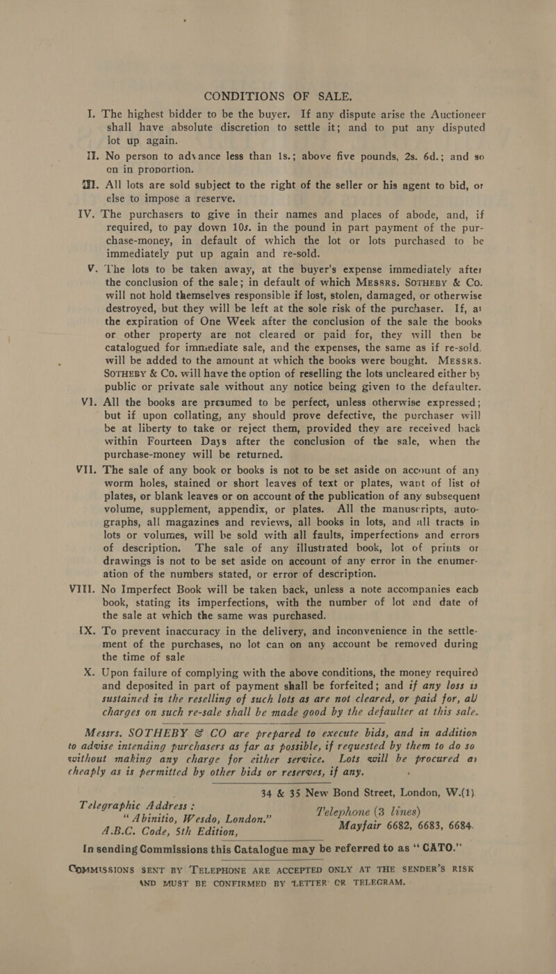 CONDITIONS OF SALE. I. The highest bidder to be the buyer. If any dispute arise the Auctioneer shall have absolute discretion to settle it; and to put any disputed lot up again. 1]. No person to advance less than 1s.; above five pounds, 2s. 6d.; and so en in proportion. G31. All lots are sold subject to the right of the seller or his agent to bid, or else to impose a reserve. IV. The purchasers to give in their names and places of abode, and, if required, to pay down 10s. in the pound in part payment of the pur- chase-money, in default of which the lot or lots purchased to be immediately put up again and re-sold. V. Lhe lots to be taken away, at the buyer’s expense immediately after the conclusion of the sale; in default of which Messrs. SOTHEBY &amp; Co. will not hold themselves responsible if lost, stolen, damaged, or otherwise destroyed, but they will be left at the sole risk of the purchaser. If, at the expiration of One Week after the conclusion of the sale the books or other property are not cleared or paid for, they will then be catalogued for imniediate sale, and the expenses, the same as if re-sold. will be added to the amount at which the books were bought. Messrs. SoTHEBY &amp; Co. will have the option of reselling the lots uncleared either by public or private sale without any notice being given to the defaulter. V1. All the books are presumed to be perfect, unless otherwise expressed; but if upon collating, any should prove defective, the purchaser will be at liberty to take or reject them, provided they are received back within Fourteen Days after the conclusion of the sale, when the purchase-money will be returned. VII. The sale of any book or books is not to be set aside on accnunt of any worm holes, stained or short leaves of text or plates, want of list of plates, or blank leaves or on account of the publication of any subsequent volume, supplement, appendix, or plates. All the manuscripts, auto- graphs, all magazines and reviews, all books in lots, and all tracts ip lots or volumes, will be sold with all faults, imperfections and errors of description. ‘The sale of any illustrated book, lot of prints or drawings is not to be set aside on account of any error in the enumer- ation of the numbers stated, or error of description. VIII. No Imperfect Book will be taken back, unless a note accompanies each book, stating its imperfections, with the number of lot and date of the sale at which the same was purchased. {X. To prevent inaccuracy in the delivery, and inconvenience in the settle- ment of the purchases, no lot can on any account be removed during the time of sale X. Upon failure of complying with the above conditions, the money required and deposited in part of payment shall be forfeited; and if any loss 13 sustained in the reselling of such lots as are not cleared, or paid for, al/ charges on such re-sale shall be made good by the defaulter at this sale.   Messrs. SOTHEBY ©&amp; CO are prepared to execute bids, and in addition to advise intending purchasers as far as possible, if requested by them to do so without making any charge for either service. Lots will be procured as cheaply as is permitted by other bids or reserves, if any. 34 &amp; 35 New Bond Street, London, W.(1). Telegraphic A ddress : Telephone (3 lines) “ A binitio, Wesdo, London.” : 4.B.C. Code, 5th Edition, Mayfair 6682, 6683, 6684. In sending Commissions this Catalogue may be referred to as ‘‘ CATO.”   COMMISSIONS SENT BY TELEPHONE ARE ACCEPTED ONLY AT THE SENDER’S RISK 4ND MUST BE CONFIRMED BY ‘LETTER’ CR TELEGRAM,