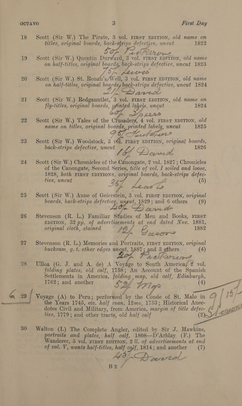 18 Scott (Sir W.) The Pirate, 3 vol. FIRST EDITION, old name on titles, original boards, back- 8 prs defective, uncut 1822 LS 4 PE BS pan 19 Scott (Sir W.) Quentin Durward, 3 vol. FIRST EDITION, old name on half-titles, original ae Le strips defective, uncut 1823 rs 74 ~~ oe te 20 Scott (Sir W.) St. Terash's /Well, 3 vol. FIRST EDITION, old name on half-titles, orrginal bogrdsy back-strips defective, uncut 1824 oe? fa. ke. rete e 21 Scott (Sir W.) Redgauntlet, 3 vol. FIRST EDITION, old name on fly-titles, original boards, Re labels, uncut 1824 wy 0 LRP 22 Scott (Sir W.) Tales of the ‘ches aders, 4 vol. FIRST EDITION, old name on titles, original boards, pr inted labels, oe 1825 ce) Od 7 igetbeG Sale nt A 23 Scott (Sir W.) Woodstock, 3 MOP FIRST EDITION, original boards, back-strips Reh eae. uncut 1826 PES | Cais, ee eho, as 24 Scott (Sir W.) Chronicles of the Canongate, 2 vol. 1827; Chronicles of the Canongate, Second Series, title of vol. I soiled and loose, 1828, both FIRST EDITIONS, or oo boards, baghte -strips defec- tive, ‘uncut Ape (5) 44 f | / ameatanil 2 25 Scott (Sir W.) Anne of Geert 3 vol, FIRST EDITION, original boards, back-strips defective, u reut, 1829 ; age 6 ae (9) oe | CLA LE 26 Stevenson (R. L.) Familiar Studies of Men nai Bs FIRST EDITION, 32 pp. of advertisements at end dated Nov. 1881, original cloth, stained fof ssl 1882 oh S CLA 27 ~~ Stevenson (R. L.) Memories a8 Pevratts. FIRST EDITION, original buckram, g.t. other edges uncut, 1887 ; and 3 others (4) ? Fx 5 pe dj 28 Ulloa (G. J. and A. de) A eo to South Americaf 2 vol. folding plates, old calf, 1758; An Account of the Spanish Settlements in America, folding , ae old calf, Edinburgh, 1762; and another SY 7719 (4) 29 | Voyage (A) to Peru; performed. by the Gbnde of St. Malo in CH jf r¢ fees the Years 1745, etc. half roan, 12mo, 1753; Historical Anec- Jj dotes Civil and “Military, from America, mar gin of title defec- j twe, 1779; and other tracts, old half calf (2) Oye 30 Walton (I.) The Complete Angler, edited by Sir J. Hawkins, portraits and plates, half calf, 1808—D’Arblay (F.) The Wanderer, 5 vol. FIRST EDITION, 2 ll. of advertisements at end of vol. V, wants half-titles, half c va 1814; and epether (7)   B2/