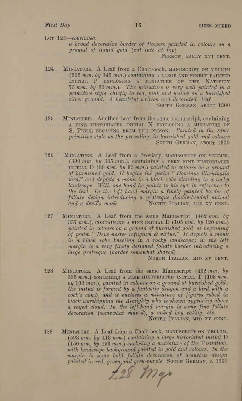 124 125 126 127 128 129 a broad decoratwe border of flowers painted in colours on a ground of liquid gold (cut into at top) FRENCH, EARLY XVI CENT. Miniature. A Leaf from a Choir-book, MANUSCRIPT ON VELLUM (505 mm. by 345 mm.) containing A LARGE AND FINELY PAINTED INITIAL P ENCLOSING A MINIATURE OF THE NATIVITY 75 mm. by 90 mm.). The mimature is very well painted in a primitwe style, chiefly in red, pink and yellow on a burnished silver ground. A beautiful written and decorated leaf SouTH GERMAN, ABouT 1300 Miniature. Another Leaf from the same manuscript, containing A FINE HISTORIATED INITIAL N ENCLOSING A MINIATURE OF S, PETER ESCAPING FROM THE PRISON. Painted wm the same primitive style as the preceding, in burnished gold and. colours SouTH GERMAN, ABOUT 1300 Miniature. A Leaf from a Breviary, MANUSCRIPT ON VELLUM, (390 mm. by 335 mm.), containing A VERY FINE HISTORIATED INITIAL D (88 mm. by 95 mm.) painted in colours on a ground of burnished gold. It begins the psalm “ Dominus illuminatio mea,” and depicts a monk in a black robe standing in a rocky landscape. With one hand he points to his eye, in reference to the text. In the left hand margin a finely painted border of folate design introducing a grotesque double-headed animal and a devil’s mask Norte ITALIAN, MID XV CENT. Miniature. A Leaf from the same Manuscript, (462 mm. by 337 mm.), CONTAINING A FINE INITIAL D (105 mm. by 120 mm.) painted in colours on a ground of burnished gold at beginning of psalm “ Deus noster refugium &amp; virtus.” It depicts a monk mm a black robe kneeling m a rocky landscape; in the left margin is a very finely designed foliate border introducing a large grotesque (border somewhat shaved) Norts ITALIAN, MID XV CENT. Miniature. A Leaf from the same Manuscript (462 mm. by 335 mm.) containing A FINE HISTORIATED INITIAL T (108 mm. by 100 mm.), painted in colours on a ground of burnished gold; the initial 1s formed by a fantastic dragon and a bird with a cock’s comb, and it encloses a mimature of figures robed in black worshipping the Almighty who is shown appearing above a rayed cloud. In the left-hand margin is some fine foliate decoration (somewhat shaved), a naked boy eating, etc. NortH ITALIAN, MID XV CENT. MintaturE. A Leaf from a Choir-book, MANUSCRIPT ON VELLUM, (593 mm. by 418 mm.) containing a large historiated initial D (150 mm. by 153 mm.) enclosing a miniature of the Visitation. with landscape background painted in gold and colours. In the margin is some bold foliate decoration of acanthus design painted in red, green,and grey-purple SouTH GERMAN, ¢. 1500