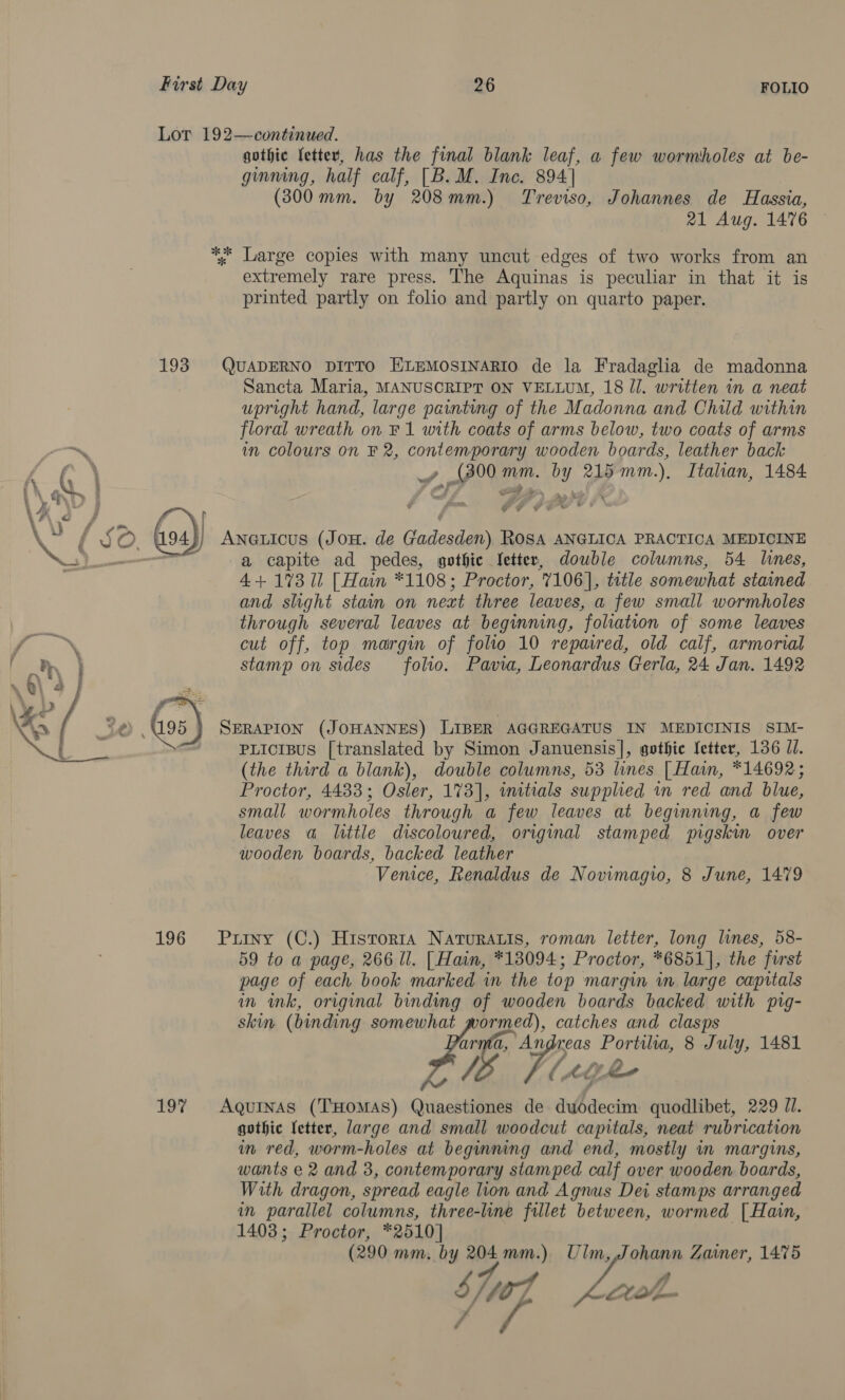 Lor 192—continued. gothic fetter, has the final blank leaf, a few wormholes at be- ginning, half calf, [B. M. Inc. 894] (300 mm. by 208mm.) Treviso, Johannes de Hassia, 21 Aug. 1476 ** Large copies with many uncut edges of two works from an extremely rare press. The Aquinas is peculiar in that it is printed partly on folio and partly on quarto paper. 193 QUADERNO DITTO ELEMOSINARIO de la Fradaglia de madonna Sancta Maria, MANUSCRIPT ON VELLUM, 18 Jl. written in a neat upright hand, large painting of the Madonna and Chald within floral wreath on F1 with coats of arms below, two coats of arms im colours on F 2, contemporary wooden boards, leather back , we mm. BY 215 Baie Italian, 1484 EF A ff, SS 4 , . p ¥ y ¥ (os) ANGLIcus (JOH. de Gadonien) Rosa ANGLICA PRACTICA MEDICINE cae a capite ad pedes, gothic fetter, dowble columns, 54 lines, 4+ 1%3 ll [Hain *1108; Proctor, 7106], title somewhat stained and slight stain on next three leaves, a few small wormholes through several leaves at beginning, foliation of some leaves cut off, top margin of folio 10 repaired, old calf, armorial stamp on sides folio. Pavia, Leonardus Gerla, 24 Jan. 1492 SERAPION (JOHANNES) LIBER AGGREGATUS IN MEDICINIS SIM- PLicisus [translated by Simon Januensis], gothic letter, 136 JI. (the third a blank), double columns, 53 lines [Hain, *14692; Proctor, 4433; Osler, 173], wmuitials supplied in red and blue, small wormholes through a few leaves at beginning, a few leaves a little discoloured, original stamped mgskim over wooden boards, backed leather Venice, Renaldus de Novimagio, 8 June, 1479 Puiny (C.) Historta Naturais, roman letter, long lines, 58- 59 to a page, 266 ll. [Hain, *13094; Proctor, *6851], the furst page of each book marked in the top margin in large capitals in ink, original binding of wooden boards backed with pig- skin (binding somewhat wormed), catches and clasps arma, Whe Portilia, 8 July, 1481 . [Meghe AQuINAS (THOMAS) Quaestiones de duodecim quodlibet, 229 Jl. gothic letter, large and small woodcut capitals, neat rubrication in red, worm-holes at beginning and end, mostly in margins, wants e 2 and 3, contemporary stamped calf over wooden boards, With dragon, spread eagle lion and Agnus Dei stamps arranged in parallel columns, three-line fillet between, wormed [ Hain, 1403; Proctor, *2510] (290 mm, by 204mm.) Ulm,,Johann Zainer, 1475 Shug Leh V, 196 197