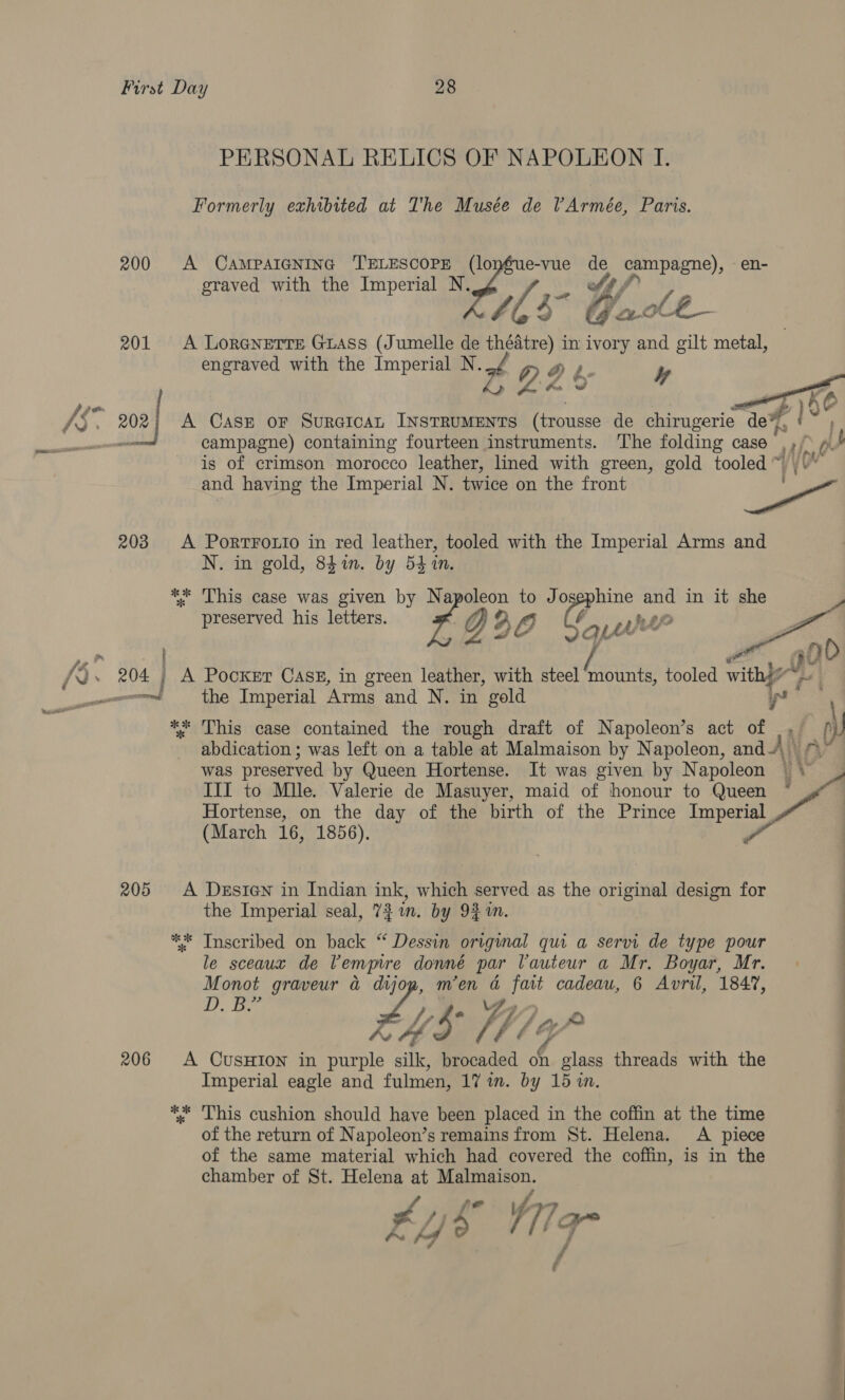 PERSONAL RELICS OF NAPOLEON I. Formerly exhibited at The Musée de Armée, Paris. 200 A CAMPAIGNING TELESCOPE (lonéue-vue oe campagne), e n- graved with the Imperial N. a oy / Mf Th 105° Gale G ae 201 <A Lorenetre GuAss (Jumelle de théatre) in ivory and gilt metal, engraved with the Imperial N. x Q O f. y Pos -*  oa A CasE oF SurGicat INSTRUMENTS (trousse de chirugerie ‘dew, | , campagne) containing fourteen instruments. The folding case Ae p- is of crimson morocco leather, lined with green, gold tooled ~ | \” and having the Imperial N. twice on the front ae 203 A PorTFoLto in red leather, tooled with the Imperial Arms and N. in gold, 841. by 54 1n. ** This case was given by Napoleon to Josephine and in it she e preserved his letters. R g 2 ry) ‘aL prt Z a 90? 204 | A Pocker CasE, in green leather, with steel mounts, tooled withy eri the Imperial Arms and N. in gold 4 ** This case contained the rough draft of Napoleon’s act of |. | ‘J abdication ; was left on a table at Malmaison by Napoleon, and“, ™” was preserved by Queen Hortense. It was given by Napoleon \ J III to Mule. Valerie de Masuyer, maid of honour to Queen * | Hortense, on the day of the birth of the Prince Peas (March 16, 1856). 205 A Desten in Indian ink, which served as the original design for the Imperial seal, 731. by 9% 1m. | ** Inscribed on back “ Dessin original qui a servi de type pour le sceaux de Vemmre donné par Vauteur a Mr. Boyar, Mr. . | Monot graveur a ee men a fait cadeau, 6 Avril, 184%, i. Oe /, fe Vi, ry cH ALE 206 A CusHiIon in purple silk, brocaded on glass threads with the Imperial eagle and fulmen, 17 in. by 15 in. *; This cushion should have been placed in the coffin at the time of the return of Napoleon’s remains from St. Helena. A piece of the same material which had covered the coffin, is in the chamber of St. Helena at Malmaison. ; W171 qr | / —— -
