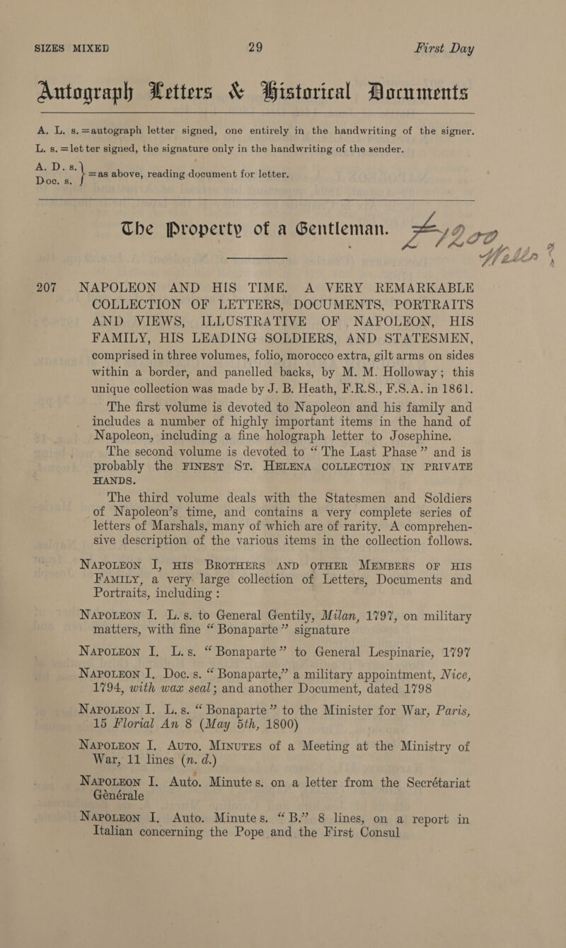 Autograph Letters &amp; Bistorical Documents A. L. s.=autograph letter signed, one entirely in the handwriting of the signer. L. s. =let ter signed, the signature only in the handwriting of the sender. A. D.s. =as above, reading document for letter. Doe. s.   207 NAPOLEON AND HIS TIME. A VERY REMARKABLE COLLECTION OF LETTERS, DOCUMENTS, PORTRAITS AND VIEWS, ILLUSTRATIVE OF .NAPOLEON, HIS FAMILY, HIS LEADING SOLDIERS, AND STATESMEN, comprised in three volumes, folio, morocco extra, gilt arms on sides within a border, and panelled backs, by M. M. Holloway; this unique collection was made by J. B. Heath, F.R.S., F.S.A. in 1861. The first volume is devoted to Napoleon and his family and includes a number of highly important items in the hand of Napoleon, including a fine holograph letter to Josephine. The second volume is devoted to “ The Last Phase” and is probably the FINEst St. HELENA COLLECTION IN PRIVATE HANDS. The third volume deals with the Statesmen and Soldiers of Napoleon’s time, and contains a very complete series of letters of Marshals, many of which are of rarity. A comprehen- sive description of the various items in the collection follows. Napoteon I, HIS BROTHERS AND OTHER MEMBERS OF HIS FAMILY, a very: large collection of Letters, Documents and Portraits, including : Naroteon I. L.s. to General Gentily, Milan, 1797, on military matters, with fine “ Bonaparte” signature Narotzon I. L.s. “ Bonaparte” to General Lespinarie, 1797 Naponeon I. Doc. s. “ Bonaparte,’ a military appointment, Nice, 1794, with wax seal; and another Document, dated 1798 Napoueon I. L.s. “ Bonaparte” to the Minister for War, Paris, 15 Florial An 8 (May 5th, 1800) Napotron I. Auto, Minures of a Meeting at the Ministry of War, 11 lines (n. d.) Naponzon I. Auto. Minutes. on a letter from the Secrétariat Générale Napotzon I. Auto. Minutes. “B.”’ 8 lines, on a report in Italian concerning the Pope and the First Consul