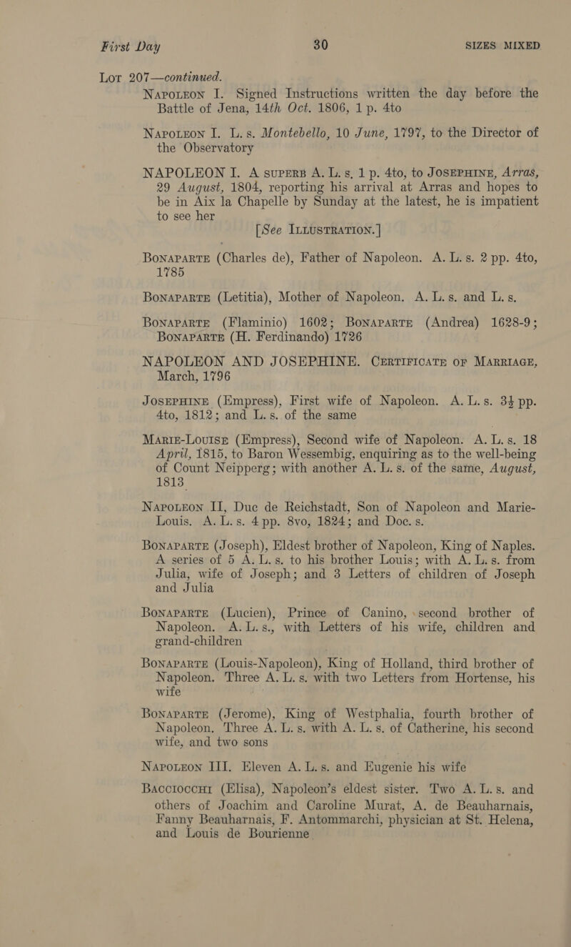 Lor 207—continued. Napo.teon I. Signed Instructions written the day before the Battle of Jena, 14th Oct. 1806, 1 p. 4to Napoteon I. L.s. Montebello, 10 June, 179%, to the Director of the Observatory NAPOLEON I. A supers A. L.s, 1 p. 4to, to JOSEPHINE, Arras, 29 August, 1804, reporting his arrival at Arras and hopes to be in Aix la Chapelle by Sunday at the latest, he is impatient to see her [See ILLUSTRATION. | Bonaparte (Charles de), Father of Napoleon. A. L.s. 2 pp. 4to, 1785 BoNnaPaRTE (Letitia), Mother of Napoleon. A. L.s. and L.s. BonaPaRTE (Flaminio) 1602; Bonaparte (Andrea) 1628-9; Bonaparte (H. Ferdinando) 1726 NAPOLEON AND JOSEPHINE. CERTIFICATE oF MARRIAGE, March, 1796 JOSEPHINE (Empress), First wife of Napoleon. A. L.s. 34 pp. 4to, 1812; and L.s. of the same Mariz-Louisg (Empress), Second wife of Napoleon. A. L.s. 18 April, 1815, to Baron Wessembig, enquiring as to the well-being of Count Neipperg; with another A. L.s. of the same, August, 1813 Napoteon II, Duc de Reichstadt, Son of Napoleon and Marie- Louis. A. L.s. 4pp. 8vo, 1824; and Doc. s. BoNAPARTE (Joseph), Eldest brother of Napoleon, King of Naples. A series of 5 A. L.s. to his brother Louis; with A. L.s. from Julia, wife of Joseph; and 3 Letters of children of Joseph and Julia Bonaparte (Lucien), Prince of Canino, .second brother of Napoleon. A.L.s., with Letters of his wife, children and erand-children Bonaparte (Louis-Napoleon), King of Holland, third brother of Napoleon. Three A. L.s. with two Letters from Hortense, his wife Rs Bonaparte (Jerome), King of Westphalia, fourth brother of Napoleon. Three A. L. s. with A. L.s. of Catherine, his second wife, and two sons Napoueon III. Eleven A. L.s. and Eugenie his wife Bacctoccut (Elisa), Napoleon’s eldest sister. Two A. L.s. and others of Joachim and Caroline Murat, A. de Beauharnais, Fanny Beauharnais, F. Antommarchi, physician at St. Helena, and Louis de Bourienne