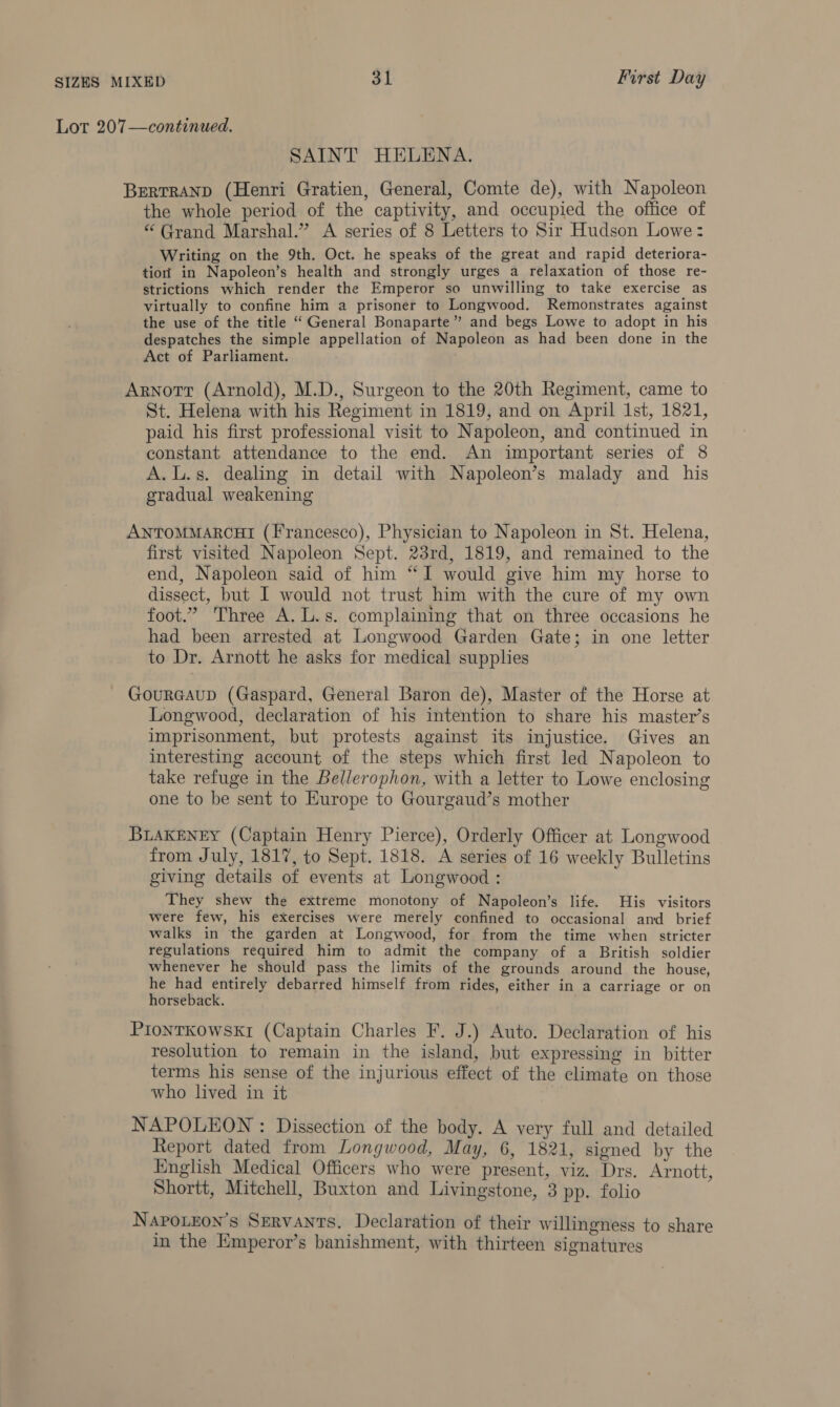 Lot 207—continued. SAINT HELENA. BERTRAND (Henri Gratien, General, Comte de), with Napoleon the whole period of the captivity, and occupied the office of “ Grand Marshal.” A series of 8 Letters to Sir Hudson Lowe: Writing on the 9th. Oct. he speaks of the great and rapid deteriora- tio in Napoleon’s health and strongly urges a relaxation of those re- strictions which render the Emperor so unwilling to take exercise as virtually to confine him a prisoner to Longwood. Remonstrates against the use of the title “ General Bonaparte” and begs Lowe to adopt in his despatches the simple appellation of Napoleon as had been done in the Act of Parliament. : Arnott (Arnold), M.D., Surgeon to the 20th Regiment, came to St. Helena with his Regiment in 1819, and on April Ist, 1821, paid his first professional visit to Napoleon, and continued in constant attendance to the end. An important series of 8 A.L.s. dealing in detail with Napoleon’s malady and his gradual weakening ANTOMMARCHI (Francesco), Physician to Napoleon in St. Helena, first visited Napoleon Sept. 23rd, 1819, and remained to the end, Napoleon said of him “‘I would give him my horse to dissect, but I would not trust him with the cure of my own foot.” Three A. L.s. complaining that on three occasions he had been arrested at Longwood Garden Gate; in one letter to Dr. Arnott he asks for medical supplies GourGAuD (Gaspard, General Baron de), Master of the Horse at Longwood, declaration of his intention to share his master’s imprisonment, but protests against its injustice. Gives an interesting account of the steps which first led Napoleon to take refuge in the Bellerophon, with a letter to Lowe enclosing one to be sent to Europe to Gourgaud’s mother BLAKENEY (Captain Henry Pierce), Orderly Officer at Longwood from July, 1817, to Sept. 1818. A series of 16 weekly Bulletins giving details of events at Longwood : They shew the extreme monotony of Napoleon’s life. His visitors were few, his exercises were merely confined to occasional and brief walks in the garden at Longwood, for from the time when stricter regulations required him to admit the company of a British soldier whenever he should pass the limits of the grounds around the house, he had entirely debarred himself from rides, either in a carriage or on horseback. PIONTKOWSKI (Captain Charles F. J.) Auto. Declaration of his resolution to remain in the island, but expressing in bitter terms his sense of the injurious effect of the climate on those who lived in it NAPOLEON : Dissection of the body. A very full and detailed Report dated from Longwood, May, 6, 1821, signed by the English Medical Officers who were present, viz. Drs. Arnott, Shortt, Mitchell, Buxton and Livingstone, 3 pp. folio NapoLeon’s SeRvANTS. Declaration of their willingness to share in the Emperor’s banishment, with thirteen signatures