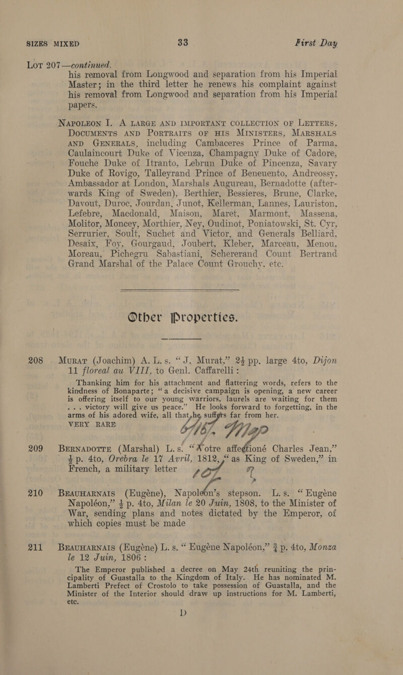 208 209 210 211 his removal from Longw Bod and separation from his Terenas Master; in the third letter he renews his complaint against his removal from Longwood and separation from his Imperial papers. Napoteon I. A LARGE AND IMPORTANT COLLECTION OF LETTERS, DocuMENTS AND PorTrRAIts OF HIS MInistTeRS, MarsHALs AND GENERALS, including Cambaceres Prince of Parma, Caulaincourt Duke of Vicenza, Champagny Duke of Cadore, Fouche Duke of Itranto, Lebrun Duke of Pincenza, Savary Duke of Rovigo, Talleyrand Prince of Beneuento, Andreossy, Ambassador at London, Marshals Augureau, Bernadotte (after- wards King of Sweden), Berthier, Bessieres, Brune, Clarke, Davout, Duroc, Jourdan, Junot, Kellerman, Lannes, Lauriston, Lefebre, Macdonald, Maison, Maret, Marmont, Massena, Molitor, Moncey, Morthier, Ney, Oudinot, Poniatowski, St. Cyr, Serrurier, Soult, Suchet and Victor, and Generals Belliard, Desaix, Foy, Gourgaud, Joubert, Kleber, Marceau, Menou, Moreau, Pichegru Sabastiani, Schererand Count Bertrand Grand Marshal of the Palace Count Grouchy, ete.  Other Properties. Murat (Joachim) A. L.s. “J. Murat,” 2} pp. large 4to, Dujon 11 floreal au VIII, to Genl. Caffarell : Thanking him for his attachment and flattering words, refers to the kindness of Bonaparte; “a decisive campaign is opening, a new career is offering itself to our young warriors, laurels are waiting for them . victory will give us a. He ee forward to forgetting, in the arms of his adored wife, all th 7, nips far from her. VERY RARE 7/67, Yiap My Bf? BernapotrE (Marshal) L.s. “ Notre Gal Charles Jean,” 4p. 4to, Orebra le 17 Avril, 1812, “as King of Sweden,” in French, a military letter S27 44 - BEAUHARNAIS (Eugéne), Napoleon’s stepson. L.s. “ Eugene Napoléon,” $ p. 4to, Milan le 20 Juin, 1808, to the Minister of War, sending plans and notes dictated by the Emperor, of which copies must be made BEAUHARNAIS (Eugéne) L. s. “ Eugene Napoléon,” ¢ 2p. 4to, Monza le 12 Juin, 1806: The Emperor published a decree on May 24th reuniting the prin- cipality of Guastalla to the Kingdom of Italy. He has nominated M. Lamberti Prefect of Crostolo to take possession of Guastalla, and the Minister of the Interior should draw up instructions for M. Lamberti, ete: D