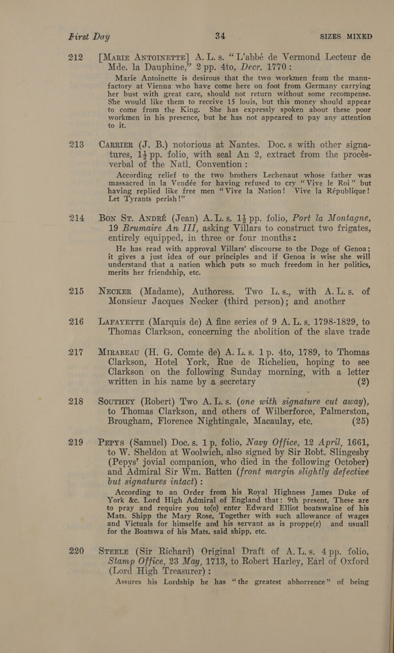 212 [Marre Antornerte] A.L.s. “L’abbé de Vermond Lecteur de Mde. la Dauphine,” 2 pp. 4to, Decr. 1770: Marie Antoinette is desirous that the two workmen from the manu- factory at Vienna who have come here on foot from Germany carrying her bust with great care, should not return without some recompense. She would like them to receive 15 louis, but this money should appear to come from the King. She has expressly spoken about these poor workmen in his presence, but he has not appeared to pay any attention to it. 213 Carrier (J. B.) notorious at Nantes. Doc.s with other signa- tures, 14 pp. folio, with seal An 2, extract from the procés- verbal of the Natl. Convention : According relief to the two brothers Lechenaut whose father was massacred in la Vendée for having refused to cry “ Vive le Roi” but having replied like free men “Vive la Nation! Vive la République! Let Tyrants perish!” 214 Bon Sr. Anpré (Jean) A.L.s. 14 pp. folio, Port la Montagne, 19 Brumaire An ITI, asking Villars to construct two frigates, entirely equipped, in three or four months: He has read with approval Villars’ discourse to the Doge of Genoa; it gives a just idea of our principles and if Genoa is wise she will understand that a nation which puts so much freedom in her politics, merits her friendship, etc. 215 Necker (Madame), Authoress. Two L.s., with A.L.s. of Monsieur Jacques Necker (third person); and another 216 Larayerte (Marquis de) A fine series of 9 A. L. s. 1798-1829, to Thomas Clarkson, concerning the abolition of the slave trade 217 Mrraseau (H. G. Comte de) A. L.s. 1p. 4to, 1789, to Thomas Clarkson, Hotel York, Rue de Richelieu, hoping to see Clarkson on the following Sunday morning, with a letter written in his name by a secretary (2) 218 SourHey (Robert) Two A.L.s. (one with signature cut away), to Thomas Clarkson, and others of Wilberforce, Palmerston, Brougham, Florence Nightingale, Macaulay, etc. (25) 219 Pxpys (Samuel) Doc.s. 1p. folio, Navy Office, 12 April, 1661, to W. Sheldon at Woolwich, also signed by Sir Robt. Slingesby (Pepys’ jovial companion, who died in the following October) and Admiral Sir Wm. Batten (front margin slightly defective but signatures intact) : According to an Order from his Royal Highness James Duke of York &amp;c. Lord High Admiral of England that: 9th present, These are to pray and require you to(o) enter Edward Elliot boatswaine of his Mats. Shipp the Mary Rose, Together with such allowance of wages and Victuals for himselfe amd his servant as is proppe(r) and usuall for the Boatswa of his Mats. said shipp, etc. 220 STEELE (Sir Richard) Original Draft of A.L.s. 4 pp. folio, Stamp Office, 23 May, 1718, to Robert Harley, Earl of Oxford (Lord High Treasurer) : Assures his Lordship he has “the greatest abhorrence” of being 