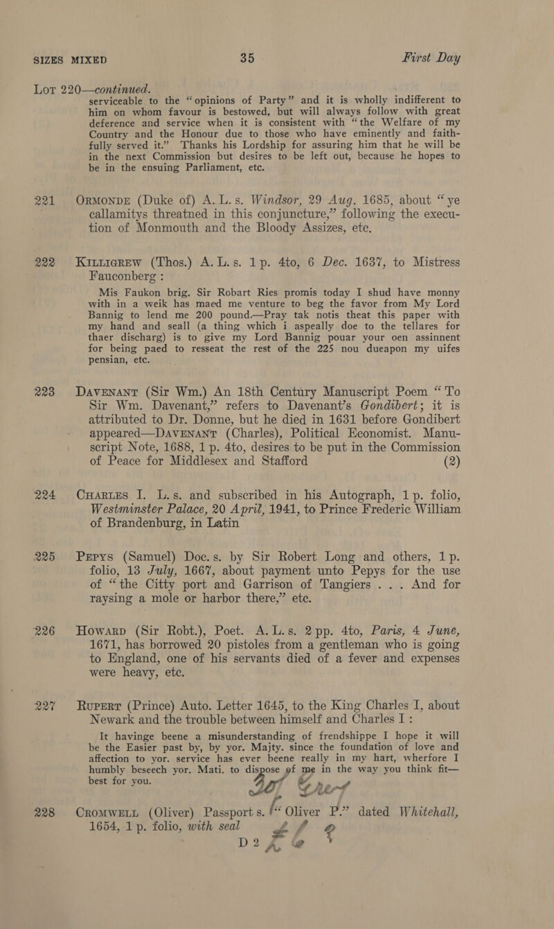 221 R22 223 204 R25 226 R20 228 serviceable to the “opinions of Party” and it is wholly indifferent to him on whom favour is bestowed, but will always follow with great deference and service when it is consistent with “the Welfare of my Country and the Honour due to those who have eminently and faith- fully served it.” Thanks his Lordship for assuring him that he will be in the next Commission but desires to be left out, because he hopes to be in the ensuing Parliament, etc. ORMONDE (Duke of) A. L.s. Windsor, 29 Aug. 1685, about “ye callamitys threatned in this conjuncture,” following the execu- tion of Monmouth and the Bloody Assizes, ete. KittieReEw (Thos.) A.L.s. 1p. 4to, 6 Dec. 1637, to Mistress Fauconberg : Mis Faukon brig. Sir Robart Ries promis today I shud have monny with in a weik has maed me venture to beg the favor from My Lord Bannig to lend me 200 pound.—Pray tak notis theat this paper with my hand and seall (a thing which i aspeally doe to the tellares for thaer discharg) is to give my Lord Bannig pouar your oen assinnent for being paed to resseat the rest of the 225 nou dueapon my uifes pensian, etc. DaveNANT (Sir Wm.) An 18th Century Manuscript Poem “ To Sir Wm. Davenant,”’ refers to Davenant’s Gondibert; it is attributed to Dr. Donne, but he died in 1631 before Gondibert appeared—DaAvVENANT (Charles), Political Economist. Manu- script Note, 1688, 1 p. 4to, desires to be put in the Commission of Peace for Middlesex and Stafford (2) CuarueEs I. L.s. and subscribed in his Autograph, 1p. folio, Westminster Palace, 20 April, 1941, to Prince Frederic William of Brandenburg, in Latin Pepys (Samuel) Doc.s. by Sir Robert Long and others, 1 p. folio, 13 July, 1667, about payment unto Pepys for the use of “the Citty port and Garrison of Tangiers . .. And for raysing a mole or harbor there,” ete. Howarp (Sir Robt.), Poet. A.L.s. 2pp. 4to, Paris, 4 June, 1671, has borrowed 20 pistoles from a gentleman who is going to England, one of his servants died of a fever and expenses were heavy, etc. Rupert (Prince) Auto. Letter 1645, to the King Charles I, about Newark and the trouble between himself and Charles I : It havinge beene a misunderstanding of frendshippe I hope it will be the Easier past by, by yor. Majty. since the foundation of love and affection to yor. service has ever beene really in my hart, wherfore I humbly beseech yor. Mati. to dispose of me in the way you think fit— best for you. a ly sae Mf Berd CROMWELL (Oliver) Passport s. (: Oliver P.” dated Whitehall, 1654, 1 p. folio, with seal PA f 4 9 of D 2 A @