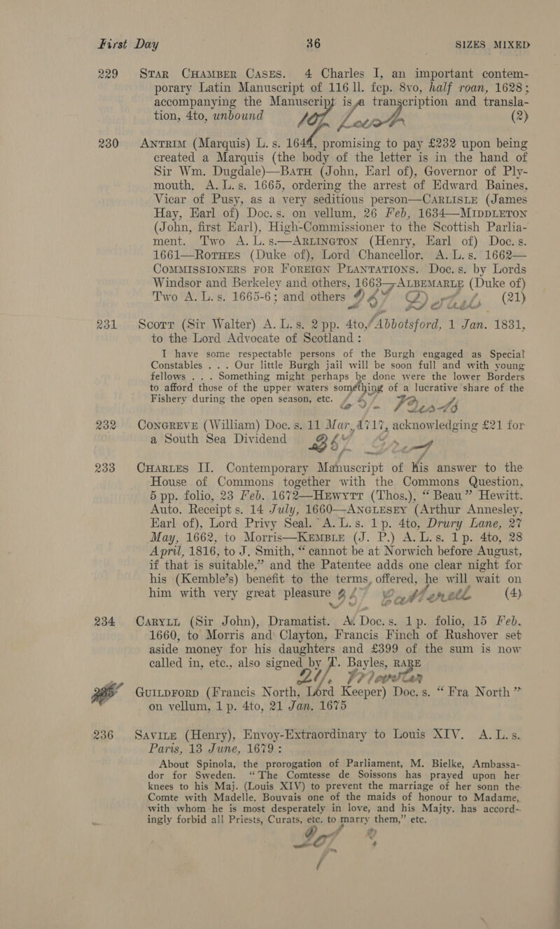 229 Star CHAMBER Cases. 4 Charles I, an important contem- porary Latin Manuscript of 116 Il. ob 8vo, half roan, 1628; accompanying the Manuscrip ra cription and transla- tion, 4to, unbound ay 7 on (2) wen fe Hd, 230 AwnrtrRim (Marquis) L.s. 1644, promising to pay £232 upon being created a Marquis (the body of the letter is in the hand of Sir Wm. Dugdale)—Batu (John, Earl of), Governor of Ply- mouth. A. L.s. 1665, ordering the arrest of Edward Baines, Vicar of Pusy, as a very seditious person—CARLISLE (James Hay, Harl of) Doc.s. on vellum, 26 feb, 1634—MIDDLETON (John, first Earl), High-Commissioner to the Scottish Parlia- ment. Two A. L.s—ARbineton (Henry, Earl of) Doc.s. 1661—RornHes (Duke of), Lord Chancellor. A. L.s. 1662— COMMISSIONERS FOR ForEIGN Puantations. Doc.s. by Lords Windsor and Berkeley and others, 1663 rays ARLE (Duke of) Two A. L.s. 1665-6; and others 96) 4 De ef, (21)  231 Scorr (Sir Walter) A. L.s. 2 pp. 4to,/ Printed 1 Jan. 1831, to the Lord Advocate of Scotland : I have some respectable persons of the Burgh engaged as Special Constables . . . Our little Burgh jail will be soon full and with young fellows . Something. might perhaps be done were the lower Borders to afford those of the upper waters some ing of a lucrative share of the Fishery during the open season, etc. 4 Vf) 4 Ta ee EGA ed o 232 ConcReEvE (William) Doe. s. 11 Mar,4717, acknowledging £21 for a South Sea Dividend B47 Y | 7, 233 CHaruEs II. Contemporary E Musctipt of Kis answer to the House of Commons together with the Commons Question, 5 pp. folio, 23 eb. 1672—Hewyrr (Thos.), “ Beau” Hewitt. Auto. Receipt s. 14 July, 1660—-AncLEsEy (Arthur Annesley, Earl of), Lord Privy Seal. “A. L.s. 1p. 4to, Drury Lane, 27 May, 1662, to Morris—KeEmeBie (J. P.) A.L.s. Lp. 4to, 28 April, 1816, to J. Smith, “ cannot be at Norwich before August, if that is suitable, ” and the Patentee adds one clear night for his (Kemble’s) benefit to the terms, orien he will wait on him with very great plane: GA ah opel 7A (4): 234 Caryun (Sir John), Dramatist. Aa Tica s. lp. folio, 15 Feb. 1660, to Morris and Clayton, Francis Finch of Rushover set aside money for his daughters and £399 of the sum is now called in, etc., also signed age Bay les, RARE : py ? core Lae eat y é Ms ae GuILpForD (Francis North, hed Keeper) Doc. s. “ Fra North” : on vellum, 1p. 4to, 21 Jan. 1675 236 Savine (Henry), Envoy-Extraordinary to Louis XIV. A. Ls. Paris, 138 June, 1679: About Spinola, the prorogation of Parliament, M. Bielke, Ambassa-. dor for Sweden. ‘The Comtesse de Soissons has prayed upon her knees to his Maj. (Louis XIV) to prevent the marriage of her sonn the. Comte with Madelle. Bouvais one of the maids of honour to Madame, with whom he is most desperately in love, and his Majty. has accord-. ingly forbid all Priests, Curats, etc. to marry them,”’ etc. ) , wt a? Ze: - y~ /