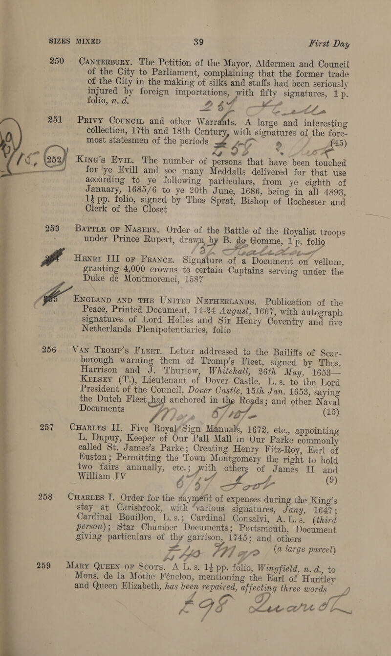 SIZES MIXED 39 First Day 250 CanrerBuRy. The Petition of the Mayor, Aldermen and Council of the City to Parliament, complaining that the former trade of the City in the making of silks and stuffs had been seriously injured by foreign importations, with fifty signatures, 1p. folio, n. d. i. Ae i $ i “ae _settha Privy Councit and other Warrdhte, A large and interesting collection, 17th and 18th Century, with signatures of the fore- most statesmen of the periods foto As fF 45) GIS ~LAece Kine’s Evit. The number of persons that have been touched for ‘ye Evill and soe many Meddalls delivered for that use according to ye following particulars, from ye eighth of January, 1685/6 to ye 20th June, 1686, being in all 4893, f 13 pp. folio, signed by Thos Sprat, Bishop of Rochester and ’ Clerk of the Closet  253 Barrie or Nasepy. Order of the Battle of the Royalist troops under Prince Rupert, drawn, by B. de Gomme, 1 p. folio t di 2) nan CL octet. ae ie | : yd Henri III or France. Signature of a Document on vellum, granting 4,000 crowns to certain Captains serving under the Duke de Montmorenci, 1587 “96> ENGLAND AND THE Unitep Neruertanps. Publication of the ; Peace, Printed Document, 14-24 August, 1667, with autograph signatures of Lord Holles and Sir Henry Coventry and five Netherlands Plenipotentiaries, folio rade et 256 Van Tromp’s Fieer. Letter addressed to the Bailiffs of Scar- borough warning them of Tromp’s Fleet, signed by Thos. Harrison and J. Thurlow, Whitehall, 26th May, 1653— Kenszy (T.), Lieutenant of Dover Castle. L.s. to the Lord President of the Council, Dover Castle, 15th Jan. 1653, saying the Dutch Fleet chad anchored in the Roads; and other Naval Documents y e : fa): (15) 257 CHartes II. Five Royal’Sign Manuals, 1672, etc., appointing L. Dupuy, Keeper of Our Pall Mall in Our Parke commonly called St. James’s Parke; Creating Henry Fitz-Roy, Earl of Euston; Permitting the Town Montgomery the right to hold two fairs annually, etc.; pth others of James II and William IV Vig fae A ee, (9) o/9 ott 258 CuHartes I. Order for the payment of expenses during the King’s stay at Carisbrook, with “various signatures, Jany, 1647; Cardinal Bouillon, L.s.; Cardinal Consalvi, A. L. s, (third person); Star Chamber Documents; Portsmouth, Document giving particulars of the garrison, 1745; and others 259 Mary QuzEn or Scors. A L.s. 14 pp. folio, Wingfield, n. d., to Mons. de la Mothe Fénelon, mentioning the Earl of Huntley and Queen Elizabeth, has been repaired, affecting three words W/, eA Gr of A, ya fe ote WU OL, 