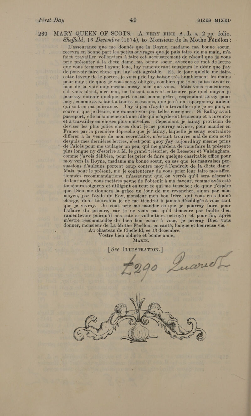 -260 MARY QUEEN OF SCOTS. A very FinE A. L. 5s. 2 pp. folio, Sheffield, 13 Decembre (1574), to Monsieur de la Mothe Fénélon: L’asseurance que me donnés que la Royne, madame ma bonne soeur, recevra en bonne part les petits ouvrages que je puis faire de ma main, m’a faict travailler vollontiers a faire cet accoustrement de réseuil que je vous prie présenter 4 la dicte dame, ma bonne soeur, avecque ce mot de lettre que vous fermerez l’ayant leue, luy ramentevant tousjours le désir que jay de pouvoir faire chose qui luy soit agréable. Et, le jour qu’elle me faira cette faveur de le porter, je vous prie luy baiser trés humblement les mains pour moy; de quoy je vous seray obligée, combien que je ne puisse avoir ce bien de la voir moy-mesme aussy bien que vous. Mais vous remédierez, s'il vous plaist, 4 ce mal, me faisant souvent entendre par quel moyen je pourray obtenir quelque part en sa bonne grace, respondant aussy pour moy, comme avez faict 4 toutes occasions, que je n’i en espargneray aulcun qui soit en ma puissance. J’ay si peu d’ayde a travailler que je ne puis, si souvent que je desire, me ramentevoir par telles enseignes. Si Rallay avoit passeport, elle m’ammeneroit une fille qui m’ayderoit beaucoup et a inventer et a travailler en choses plus nouvelles. Cependant je fairay provision de _ deviser les plus jolies choses dont je me pourray adviser, pour mander en France par Ja premiére dépesche que je fairay, laquelle je seray contrainte différer a la venue de mon secrettaire, m’estant trouvée mal de mon costé despuis mes derniéres lettres, c’est pour quoy j’ay aujourdhuy mesme prins de l’aloés pour me soulager un peu, qui me gardera de vous faire la présente plus longue ny d’escrire a M. le grand trésorier, de Lecester et Valsingham, comme j’avois délibére, pour les prier de faire quelque charitable office pour moy vers la Royne, madame ma bonne soeur, en cas que les mauvaises per- suasions d’aulcuns portent coup contre moy aVendroit de la dicte dame. Mais, pour le présent, me je contenteray de vous prier leur faire mes affec- tionnées recommandations, m’asseurant que, ou verrés qu’il sera nécessité de leur ayde, vous mettrés peyne de l’obtenir 4 ma faveur, comme avés esté tousjours soigneux et dilligent en tout ce qui me tousche; de quoy j’espére que Dieu me donnera la gréce un jour de me revancher, sinon par mon moyen, par l’ayde du Roy, monsieur mon bon frére, qui vous en a donné charge, dont toutesfois je ne me tiendrai 4 jamais désobligée 4 vous tant que je vivray. Je vous prie me mander ce que je pourray faire pour Vaffaire du prieuré, car je ne veux pas qu il demeure par faulte d’en ramentevoir puisqu’il m’a esté si vollontiers octroyé; et pour fin, aprés m’estre recommandée de bien bon coeur 4 vous, je prieray Dieu vous donner, monsieur de La Mothe Fénélon, en santé, longue et heureuse vie. — Au chasteau de Cheffeild, ce 13 decembre. Vostre bien obligée et bonne amie, Marie. : [See InLUSTRATION. | 