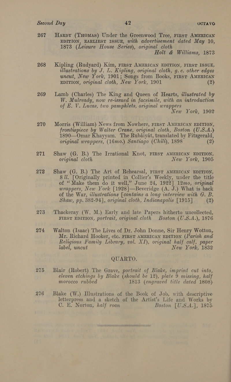 267 268 269 270 271 R202 273 a4 275 276 Harpy (Tomas) Under the Greenwood Tree, First AMERICAN EDITION, EARLIEST ISSUE, with advertisement dated May 10, 1873 (Leisure House Series), original cloth Holt &amp; Williams, 1873 Kipling (Rudyard) Kim, First AMERICAN EDITION, FIRST ISSUE, ulustrations by J. L. Kipling, original cloth, g.e. other edges uncut, New York, 1901; Songs from Books, First AMERICAN EDITION, original cloth, New York, 1901 (2) Lamb (Charles) The King and Queen of Hearts, wdlustrated by W. Mulready, now re-issued in facsimile, with an introduction of L. V. Lucas, two pamphlets, original wrappers New York, 1902 Morris (William) News from Nowhere, rirst AMERICAN EDITION, frontismece by Walter Crane, original cloth, Boston (U.S.A.) 1890—Omar Khayyam. The Rubaiyat, translated by Fitzgerald, original wrappers, (16mo.) Santiago (Chilt), 1898 (2) Shaw (G. B.) The Irrational Knot, FIRST AMERICAN EDITION, original cloth New York, 1905. Shaw (G. B.) The Art of Rehearsal, FIRST AMERICAN EDITION, 8 Ul. [Originally printed in Collier’s Weekly, under the title of “ Make them do it well,” June 24, 1922] 12mo, original wrappers, New York [1928|—Beveridge (A. J.) What is back of the War, tlustrations [contains a long interview with G. B. Shaw, pp. 382-94], original cloth, Indianapolis [1915] (2) Thackeray (W. M.) Early and late Papers hitherto uncollected, FIRST EDITION, portrait, original cloth Boston (U.S.A.), 1876 Walton (Isaac) The Lives of Dr. John Donne, Sir Henry Wotton, Mr. Richard Hooker, etc. FIRST AMERICAN EDITION (Parish and Religious Family Inbrary, vol. XI), original half calf, paper label, uncut New York, 1832: QUARTO. Blair (Robert) The Grave, portrait of Blake, imprint cut into,. eleven etchings by Blake (should be 12), plate 9 missing, half morocco rubbed 1813 (engraved title dated 1808) Blake (W.) Illustrations of the Book of Job, with descriptive letterpress and a sketch of the Artist’s Life and Works by C. KE. Norton, half roan Boston [U.S.A.], 1875:  