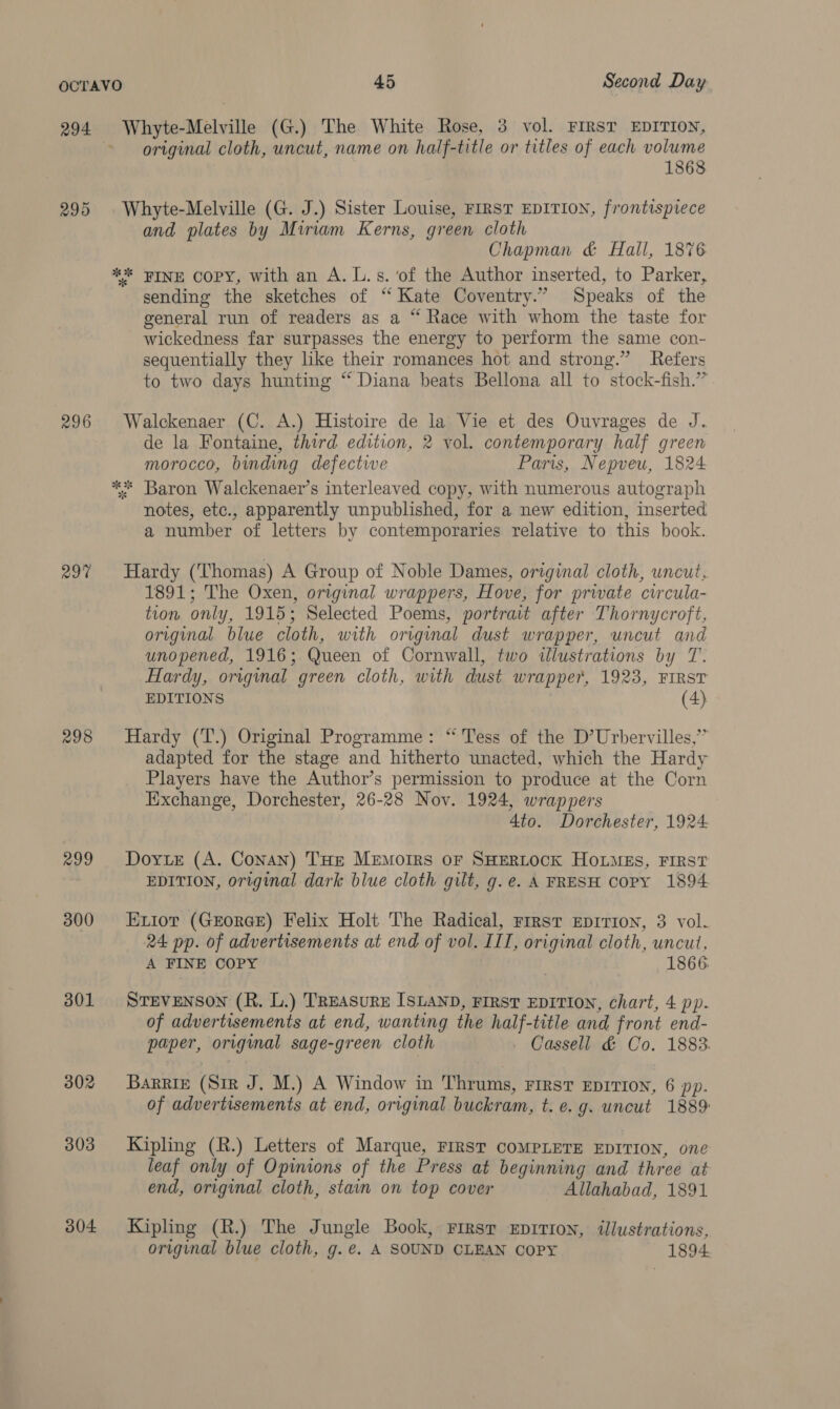 294 296 297 298 299 300 301 302 303 304 Whyte-Melville (G.) The White Rose, 3 vol. FIRST EDITION, original cloth, uncut, name on half-title or titles of each volume 1868 Whyte-Melville (G. J.) Sister Louise, FrrST EDITION, frontispiece and plates by Miriam Kerns, green cloth Chapman &amp; Hall, 1876 sending the sketches of ‘“ Kate Coventry.” Speaks of the general run of readers as a “ Race with whom the taste for wickedness far surpasses the energy to perform the same con- sequentially they like their romances hot and strong.” Refers to two days hunting “ Diana beats Bellona all to stock-fish.” Walckenaer (C. A.) Histoire de la Vie et des Ouvrages de J. de la Fontaine, third edition, 2 vol. contemporary half green morocco, binding defectwe Paris, Nepveu, 1824 notes, etc., apparently unpublished, for a new edition, inserted a number of letters by contemporaries relative to this book. Hardy (Thomas) A Group of Noble Dames, original cloth, uncut. 1891; The Oxen, original wrappers, Hove, for private circula- tion only, 19153; Selected Poems, portrait after Thornycroft, original blue cloth, with original dust wrapper, uncut and unopened, 1916; Queen of Cornwall, two illustrations by T. Hardy, original green cloth, with dust wrapper, 1923, FIRST EDITIONS (4) Hardy (T.) Original Programme: “ Tess of the D’Urbervilles,’” adapted for the stage and hitherto unacted, which the Hardy Players have the Author’s permission to produce at the Corn Exchange, Dorchester, 26-28 Nov. 1924, wrappers Ato. Dorchester, 1924 Dorie (A. Conan) THE Memoirs or SHERLOCK HOLMES, FIRST EDITION, original dark blue cloth gilt, g.e. A FRESH copy 1894 Enior (GEorGE) Felix Holt The Radical, First Eprrron, 3 vol. 24 pp. of advertisements at end of vol. IIT, original cloth, uncut, A FINE COPY | 1866 STEVENSON (R. L.) TREASURE ISLAND, FIRST EDITION, chart, 4 pp. of advertisements at end, wanting the half-title and front end- paper, original sage-green cloth » Cassell &amp; Co. 1883. Barrie (Sir J. M.) A Window in Thrums, First EDITION, 6 pp. of advertisements at end, original buckram, t. e.g. uncut 1889 Kipling (R.) Letters of Marque, FIRST COMPLETE EDITION, one leaf only of Opinions of the Press at beginning and three at end, original cloth, stain on top cover Allahabad, 1891 Kipling (R.) The Jungle Book, Firsr EprTIon, illustrations, original blue cloth, g.e. A SOUND CLEAN COPY 1894.