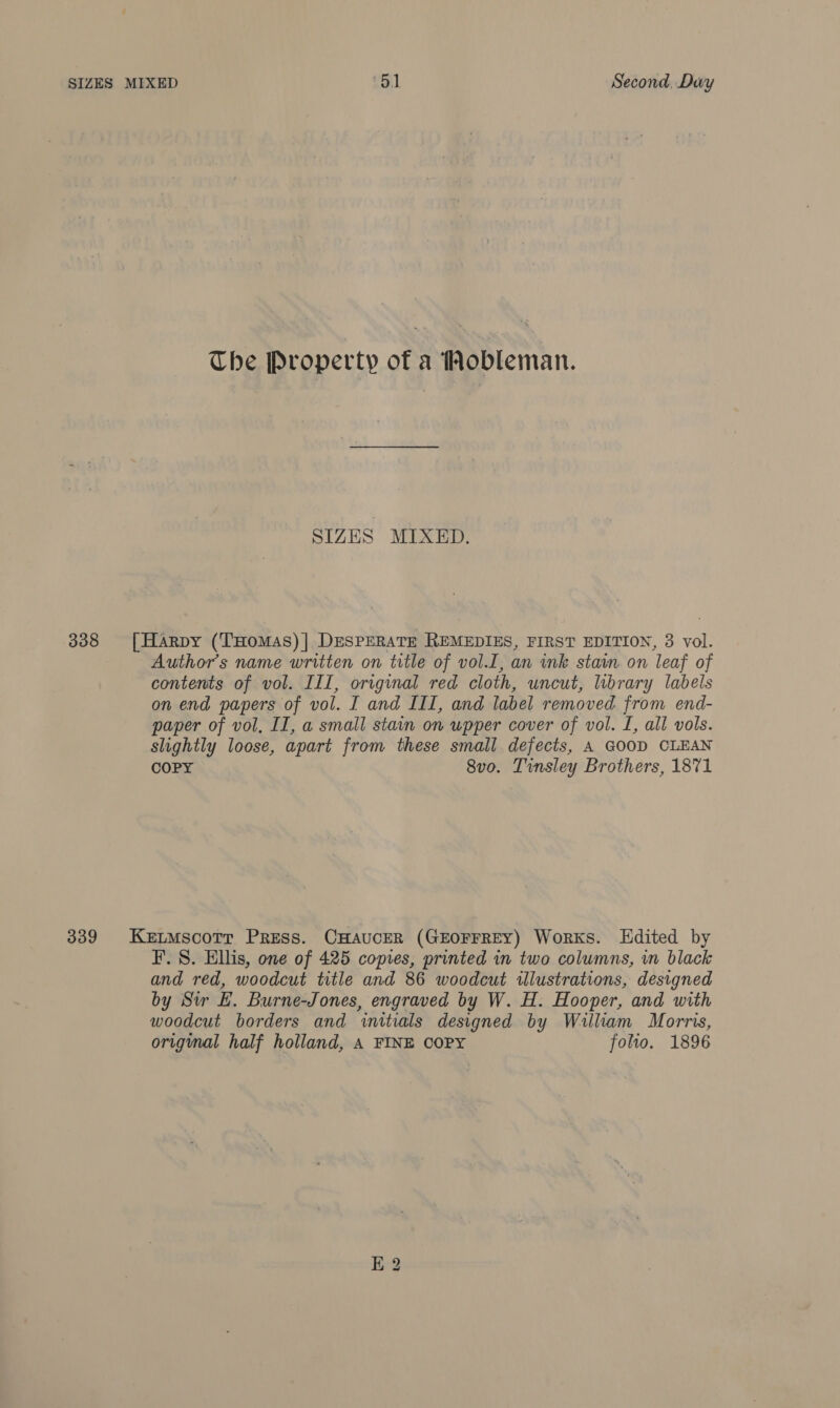 338 339 The Property of a ‘obleman. SIZES MIXED. Author's name written on trtle of vol.I, an ink stain on leaf of contents of vol. III, original red cloth, uncut, library labels on end papers of vol. I and III, and label removed from end- paper of vol, II, a small stain on upper cover of vol. I, all vols. slightly loose, apart from these small defects, A GOOD CLEAN COPY 8vo. Tinsley Brothers, 1871 F. S. Ellis, one of 425 copies, printed in two columns, in black and red, woodcut title and 86 woodcut illustrations, designed by Sir LE. Burne-Jones, engraved by W. H. Hooper, and with woodcut borders and initials designed by William Morris, origimal half holland, A FINE COPY folio. 1896