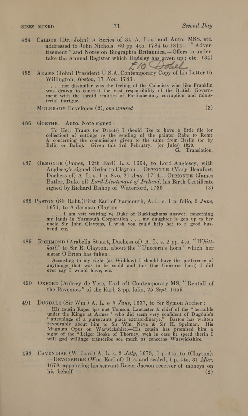 484 Caper (Dr. John) A Series of 34 A. I. s. and Auto. MSS. ete. ayia to John Nichols. 60 pp. 4to, 1784 to 1814.— Adver- tisement ” and Notes on Biographia Britannica.— Offers to under- take the Annual Register which Dodsley has, given up ; ete. (34) X06 Lotele 485 ADAMS (John) President U.S.A. Contenparery Copy of his Letter to Willington, Boston, 17 Nov. 1783: . not dissimilar was the feeling of the Colonists who like Franklin was drawn to contrast the vast responsibility of the British Govern- ment with the sordid realities of Parliamentary corruption and minis- terial intrigue. Murrnaby Envelopes (2), one unused (3) 486 GorTHE. Auto. Note signed : To Herr Trauts (or Drauts) I should like to have a little file (or collection) of cuttings re the sending of the painter Rabe to Rome &amp; concerning the commissions given to the same from Berlin (or by Belin or Balin). Given this 3rd February. (or Jules) 1820. G. Translation. 487 ORMONDE (James, 12th Earl) L. s. 1664, to Lord Anglesey, with Anglesey’s signed Order to Clayton. — ORMONDE (Mary Beaufort, Duchess of) A. L. s. | p. 8vo, 21 Aug. 1714.—ORMONDE (James Butler, Duke of) Lord-Lieutenant of Ireland, his Birth Certificate signed by Richard Bishop of Waterford, 1735 (3) 488 Paston (Sir Robt.)First Harl of Yarmouth, A.L s. 1 p. folio, 5 June, 1671, to Alderman Clayton: : I am yett waiting ye Duke of Buckinghams answer, concerning my lands in Yarmouth Corporation . .. my daughter is gon up to her uncle Sir John Claytons, I wish you could help her to a good hus- band, etc. 489 RicHMonD (Arabella Stuart, Duchess of) A. L. s. 2 pp. 4to, ““WAztt- hall,” to Sir R. Clayton, about the “‘Unecorn’s horn” which her sister O’Brien has taken : According to my right (as Widdow) I should have the preference of anythinge that was to be sould and this (the Unicorns horn) I did ever say I would have, etc. 490 OxForp (Aubrey de Vere, Earl of) Contemporary MS, “ Rentall of the Revenues” of the Karl, 3 pp. folio, 25 Sept. 1659 491 Duapare (Sir Wm.) A. L. s. 5 June, 1637, to Sir Symon Archer : His cousin Roper has met Tomson, Lancaster &amp; chief of the “ heraulds under the Kinge at Armes”? who did seem very confident of Dugdale’s “atteyninge of a pursevants place extraordinarye.” Barton has written favourably about him to Sir Wm. Neve &amp; Sir H. Spelman. His Magnum Opus on Warwickshire—His cousin has promised him a sight of the “Leiger Booke of Thorney, wch in case he speed therin I will god willinge transcribe soe much as concerns Warwickshire. 492 CavenpisH (W, Lord) A. L. s. 2 July, 1675, 1 p. 4to, to (Clayton). —DEVONSHIRE (Wm. Earl of) D. s. and sealed, 1 p. 4to, 31 Mar. 1678, appointing his servant Roger Jacson receiver of moneys on his behalf aS