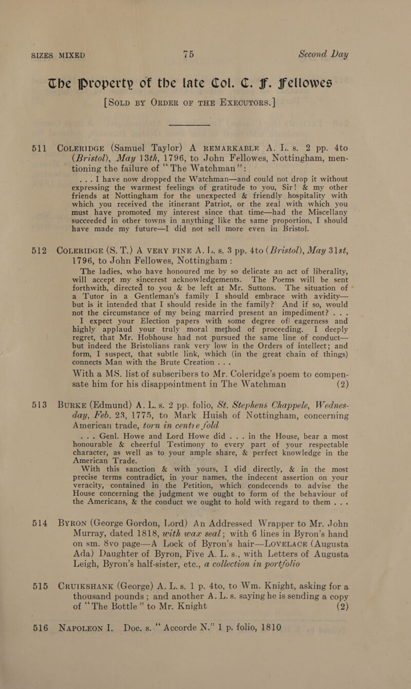 The Property of the late Col. C. Ff. Fellowes: [Sop BY ORDER OF THE EXECUTORS. | 511 Coveripce (Samuel Taylor) A REMARKABLE A. I.. s. 2 pp. 4to (Bristol), May 13th, 1796, to John Fellowes, Nottingham, men- tioning the failure of “The Watchman”: .. | have now dropped the Watchman—and could not drop it without expressing the warmest feelings of gratitude to you, Sir! &amp; my other friends at Nottingham for the unexpected &amp; friendly hospitality with which you received the itinerant Patriot, or the zeal with which you must have promoted my interest since that time—had the Miscellany succeeded in other towns in anything like the same proportion, I should have made my future—I did not sell more even in Bristol. 512 CoreripGce (S. T.) A VERY FINE A.I.. s. 3 pp. 4to (Bristol), May 31st, 1796, to John Fellowes, Nottingham : The ladies, who have honoured me by so delicate an act of liberality, will accept my sincerest acknowledgements. ‘The Poems will be sent forthwith, directed to you &amp; be left at Mr. Suttons. The situation of a Tutor in a Gentleman’s family I should embrace with avidity— but is it intended that I should reside in the family?’ And if so, would not the circumstance of my being married present an impediment? . . I expect your Election papers with some degree of] eagerness and highly applaud your truly moral method of proceeding. I deeply regret, that Mr. Hobhouse had not pursued the same line of comduct— but indeed the Bristolians rank very low in the Orders of intellect; and form, I suspect, that subtle link, which (in the great chain of things) connects Man with the Brute Creation... With a MS. list of subscribers to Mr. Coleridge’ Ss poem to compen- sate him for his disappointment in The Watchman (2) 513 Burke (Edmund) A. L.s. 2 pp. folio, St. Stephens Chappele, Wednes- day, Feb. 23,1775, to Mark Huish of Nottingham, concerning American trade, torn in centre jold . Genl. Howe and Lord Howe did ... in the House, bear a most honourable &amp; cheerful Testimony to every part of your respectable character, as well as to your ample share, &amp; perfect knowledge in the American Trade. With this sanction &amp; with yours, I did directly, &amp; in the most precise terms contradict, in your names, the indecent assertion on your veracity, contained in the Petition, which condecends to advise the House concerning the judgment we ought to form of the behaviour of the Americans, &amp; the conduct we ought to hold with regard to them... 514 Byron (George Gordon, Lord) An Addressed Wrapper to Mr. John Murray, dated 1818, with wax seal; with 6 lines in Byron’s hand on sm. 8vo page—A Lock of Byron’s hair—LOoveELAcg (Augusta Ada) Daughter of Byron, Five A. L.s., with Letters of Augusta Leigh, Byron’s half-sister, etc., a collection in portfolio 515 CRUIKSHANK (George) A. L.s. 1 p. 4to, to Wm. Knight, asking for a thousand pounds; and another A. L.s. saying he is sending a copy of ‘The Bottle” to Mr. Knight (2) 516 Napoteon I. Doc. s. “ Accorde N.” 1 p. folio, 1810