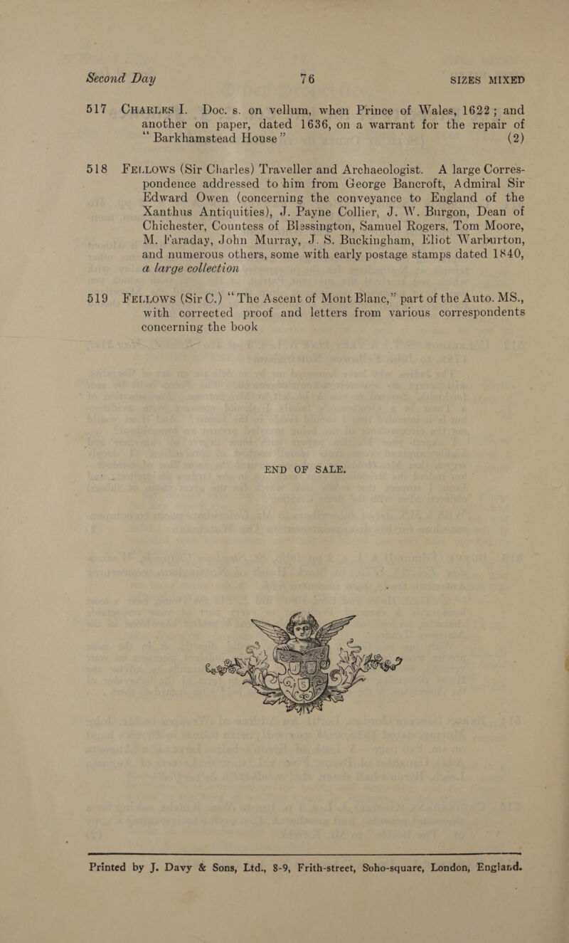 517 CuHarues I. Doc. s. on vellum, when Prince of Wales, 1622; and another on paper, dated 1636, on a warrant for the repair of ‘ Barkhamstead House ” . (2) 518 FEtLows (Sir Charles) Traveller and Archaeologist. A large Corres- pondence addressed to-him from George Bancroft, Admiral Sir Edward Owen (concerning the conveyance to England of the Xanthus Antiquities), J. Payne Collier, J. W. Burgon, Dean of Chichester, Countess of Blessington, Samuel Rogers, Tom Moore, M. Ifaraday, John Murray, J. 8S. Buckingham, Eliot Warburton, and numerous others, some with early postage stamps dated 1840, a large collection 519 Fetiows (SirC.) “The Ascent of Mont Blane,” part of the Auto. MS., with corrected proof and letters from various correspondents concerning the book   Printed by J. Davy &amp; Sons, Ltd., 8-9, Frith-street, Soho-square, London, England.