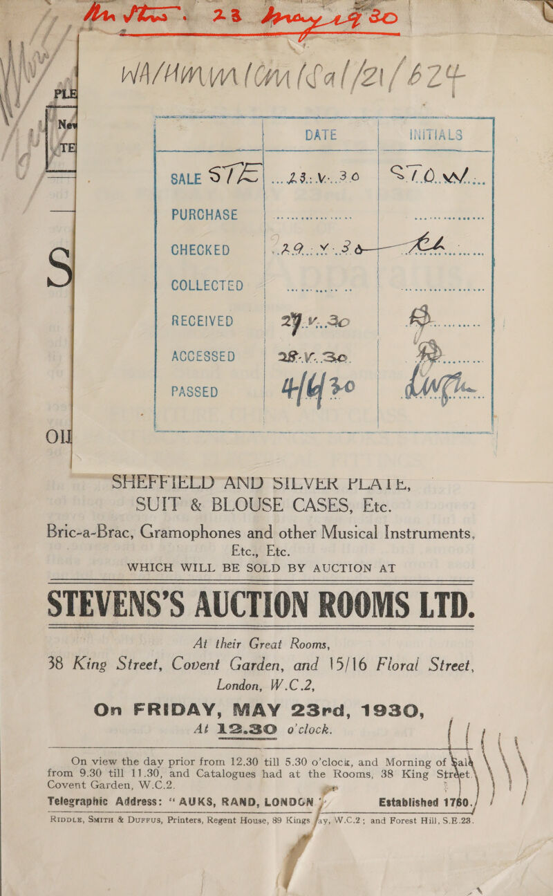  WA/ irda CH ‘cal /2 [6 Z4- SE SOE cee 99 FYE FEY 8a TE Lele DATE INITIALS    pues |. cso | SOM. Pune nce |... et. aa CHECKED 1 1 ere ge CL : COLLECTED - : RECEIVED — | 29 ...20 ACCESSED | 28... 3.0. PASSED | “nia   i es mee sere ese a a a SHEFFIELD AND SILVER PLATE, SUIT &amp; BLOUSE CASES, Ete. Bric-a-brac, fc aimoptonés and other Musical Instruments, Etc., Etc. WHICH WILL BE SOLD BY AUCTION AT STEVENS’S AUCTION ROOMS LTD. At their Great Rooms, 38 Kine Street, Covent Garden, and 15/16 Floral Street, London, W.C.2, On FRIDAY, MAY 23rd, 1930, At AB.BO o'clock.  i y ea Fe On view the day prior from 12.30 till 5.30 o’clock, and Morning of ¥al “ \ from 9.30 till 11.30, and Catalogues had at the Rooms, 38 King st et. 1 | Covent Garden, W. C.2. set i / f   “a Telegraphic Address: ‘“ AUKS, RAND, LONDGN - Established 17 0. Bil 2 EG ee. iE A TT ES ‘RIDDLE, SMITH &amp;I Durrus, Printers, Regent House, 89 Kings fi W.C.2; and Forest Hill, S.E.238. 