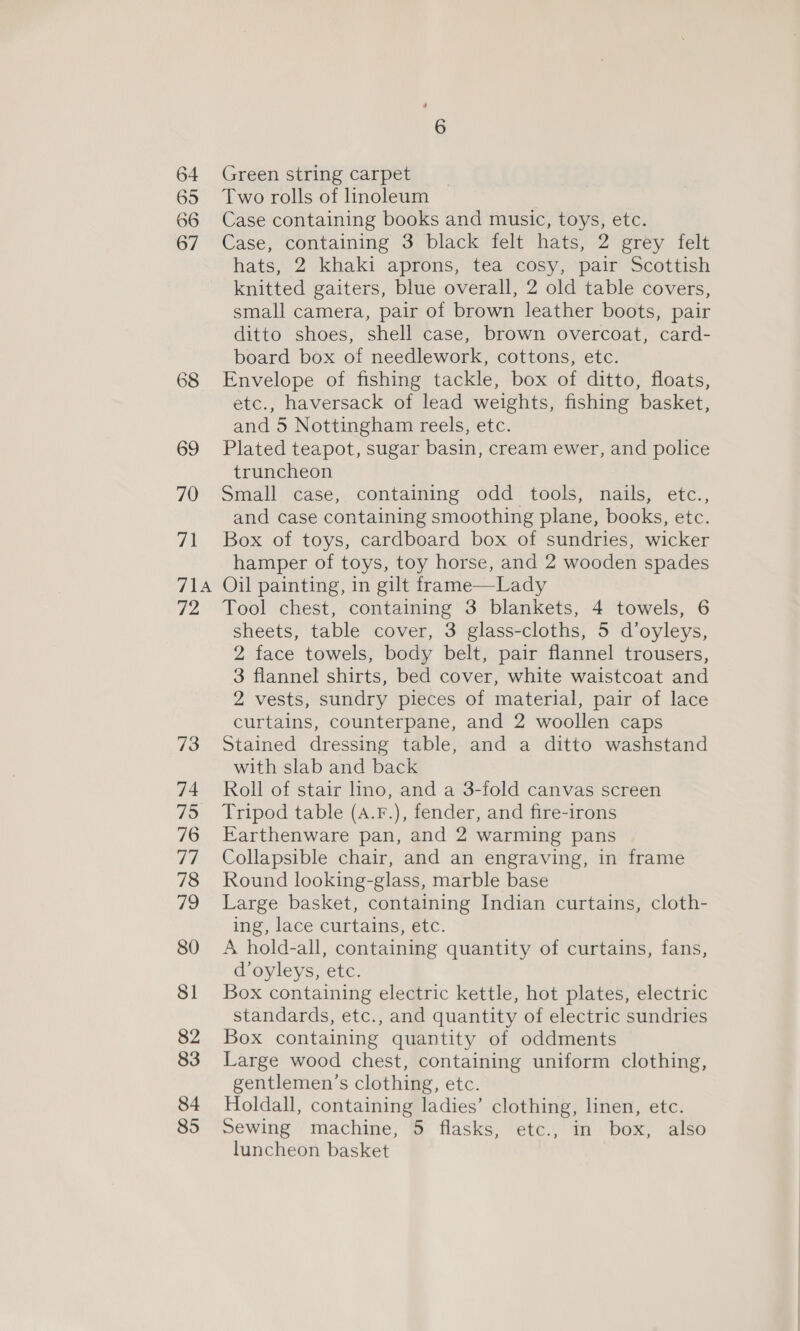 64 65 66 67 68 69 70 71 7 A FZ 73 74 75 76 77 78 79 80 81 82 83 84 85 Green string carpet Two rolls of linoleum Case containing books and music, toys, etc. Case, containing 3 black felt hats, 2 grey felt hats, 2 khaki aprons, tea cosy, pair Scottish knitted gaiters, blue overall, 2 old table covers, small camera, pair of brown leather boots, pair ditto shoes, shell case, brown overcoat, card- board box of needlework, cottons, etc. Envelope of fishing tackle, box of ditto, floats, etc., haversack of lead weights, fishing basket, and 5 Nottingham reels, etc. Plated teapot, sugar basin, cream ewer, and police truncheon Small case, containing odd tools, nails, etc., and case containing smoothing plane, books, etc. Box of toys, cardboard box of sundries, wicker hamper of toys, toy horse, and 2 wooden spades Oil painting, in gilt frame—Lady Tool chest, containing 3 blankets, 4 towels, 6 sheets, table cover, 3 glass-cloths, 5 d’oyleys, 2 face towels, body belt, pair flannel trousers, 3 flannel shirts, bed cover, white waistcoat and 2 vests, sundry pieces of material, pair of lace curtains, counterpane, and 2 woollen caps Stained dressing table, and a ditto washstand with slab and back Roll of stair lino, and a 3-fold canvas screen Tripod table (A.F.), fender, and fire-irons Earthenware pan, and 2 warming pans Collapsible chair, and an engraving, in frame Round looking-glass, marble base Large basket, containing Indian curtains, cloth- ing, lace curtains, etc. A hold-all, containing quantity of curtains, fans, d’oyleys, etc. Box containing electric kettle, hot plates, electric standards, etc., and quantity of electric sundries Box containing quantity of oddments Large wood chest, containing uniform clothing, gentlemen’s clothing, etc. Holdall, containing ladies’ clothing, linen, etc. Sewing machine, 5 flasks, etc., in box, also luncheon basket