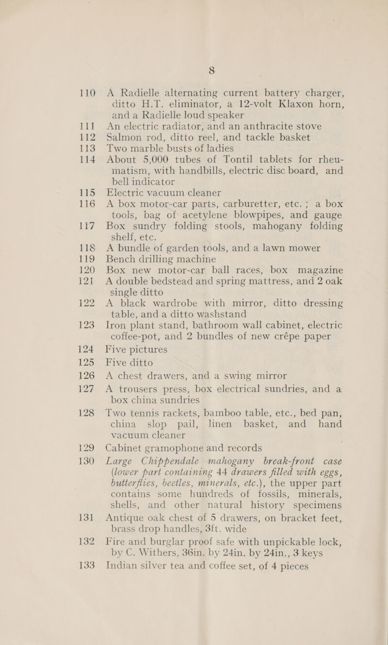 132 133 8 A Radielle alternating current battery charger, ditto H.T. eliminator, a 12-volt Klaxon horn, and a Radielle loud speaker An electric radiator, and an anthracite stove Salmon rod, ditto reel, and tackle basket Two marble busts of ladies About 5,000 tubes of Tontil tablets for rheu- matism, with handbills, electric disc board, and bell indicator Electric vacuum cleaner A box motor-car parts, carburetter, etc.; a box tools, bag of acetylene blowpipes, and gauge Box sundry folding stools, mahogany folding shelf, etc. A bundle of garden tools, and a lawn mower Bench drilling machine Box new motor-car ball races, box magazine A double bedstead and spring mattress, and 2 oak single ditto A black wardrobe with mirror, ditto dressing table, and a ditto washstand Iron plant stand, bathroom wall cabinet, electric coffee-pot, and 2 bundles of new crépe paper Five pictures Five ditto A chest drawers, and a swing mirror A trousers press, box electrical sundries, and a box china sundries Two tennis rackets, bamboo table, etc., bed pan, china slop pail, linen basket, and hand vacuum cleaner Cabinet gramophone and records Large Chippendale mahogany break-front case (lower part containing 44 drawers filled with eggs, butterflies, beetles, minerals, etc.), the upper part contains some hundreds of fossils, minerals, shells, and other natural history specimens Antique oak chest of 5 drawers, on bracket feet, brass drop handles, 3ft. wide Fire and burglar proof safe with unpickable lock, by C. Withers, 36in. by 24in. by 24in., 3 keys Indian silver tea and coffee set, of 4 pieces