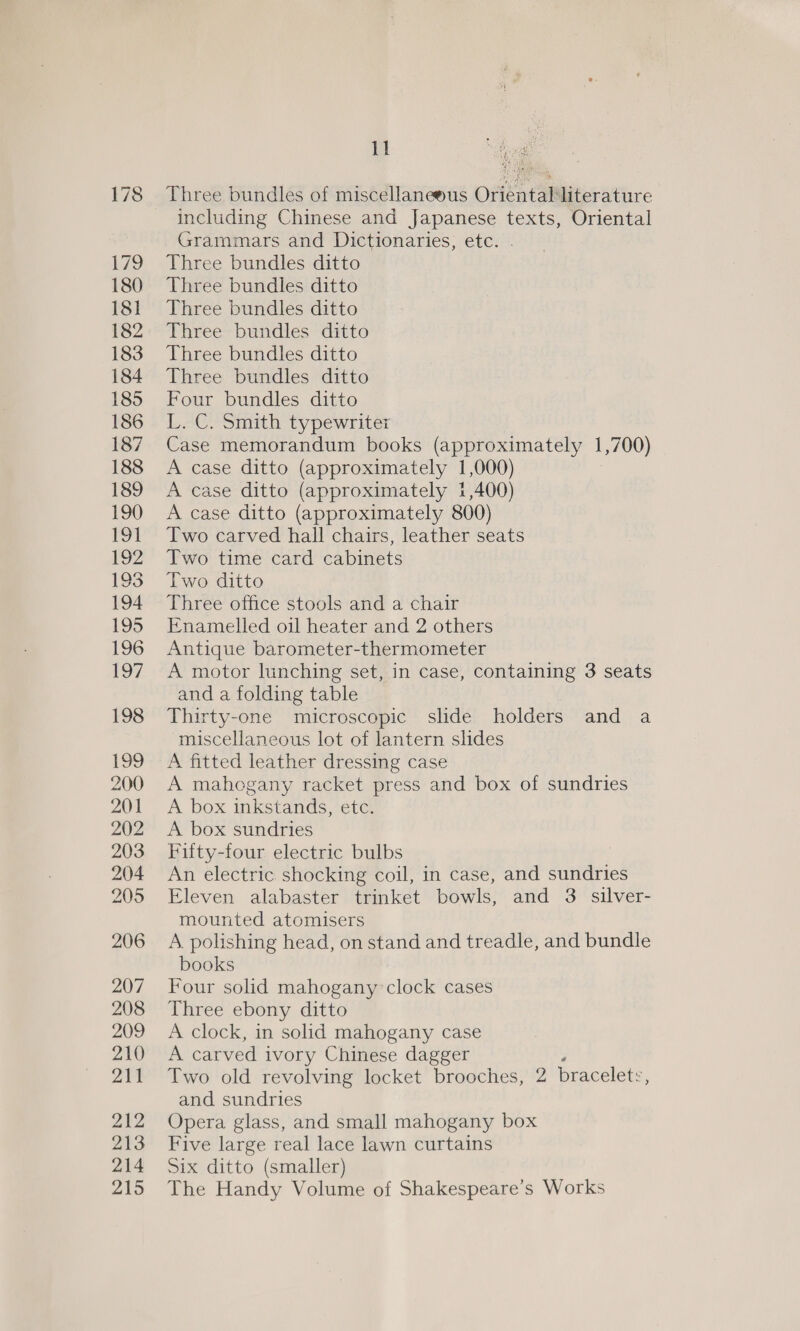 Three bundles of miscellaneous Oriental literature including Chinese and Japanese texts, Oriental Grammars and Dictionaries, etc. . Three bundles ditto Three bundles ditto Three bundles ditto Three bundles ditto Three bundles ditto Three bundles ditto Four bundles ditto L. C. Smith typewriter Case memorandum books (approximately J ,700) A case ditto (approximately 1,000) A case ditto (approximately 1,400) A case ditto (approximately 800) Two carved hall chairs, leather seats Two time card cabinets Two ditto Three office stools and a chair Enamelled oil heater and 2 others Antique barometer-thermometer A motor lunching set, in case, containing 3 seats and a folding table Thirty-one microscopic slide holders and a miscellaneous lot of lantern slides A fitted leather dressing case A mahogany racket press and box of sundries A box inkstands, etc. A box sundries Fifty-four electric bulbs An electric shocking coil, in case, and sundries Eleven alabaster trinket bowls, and 3. silver- mounted atomisers A polishing head, on stand and treadle, and bundle books Four solid mahogany clock cases Three ebony ditto A clock, in solid mahogany case A carved ivory Chinese dagger Two old revolving locket brooches, 2 bracelets, and sundries Opera glass, and small mahogany box Five large real lace lawn curtains Six ditto (smaller) The Handy Volume of Shakespeare’s Works