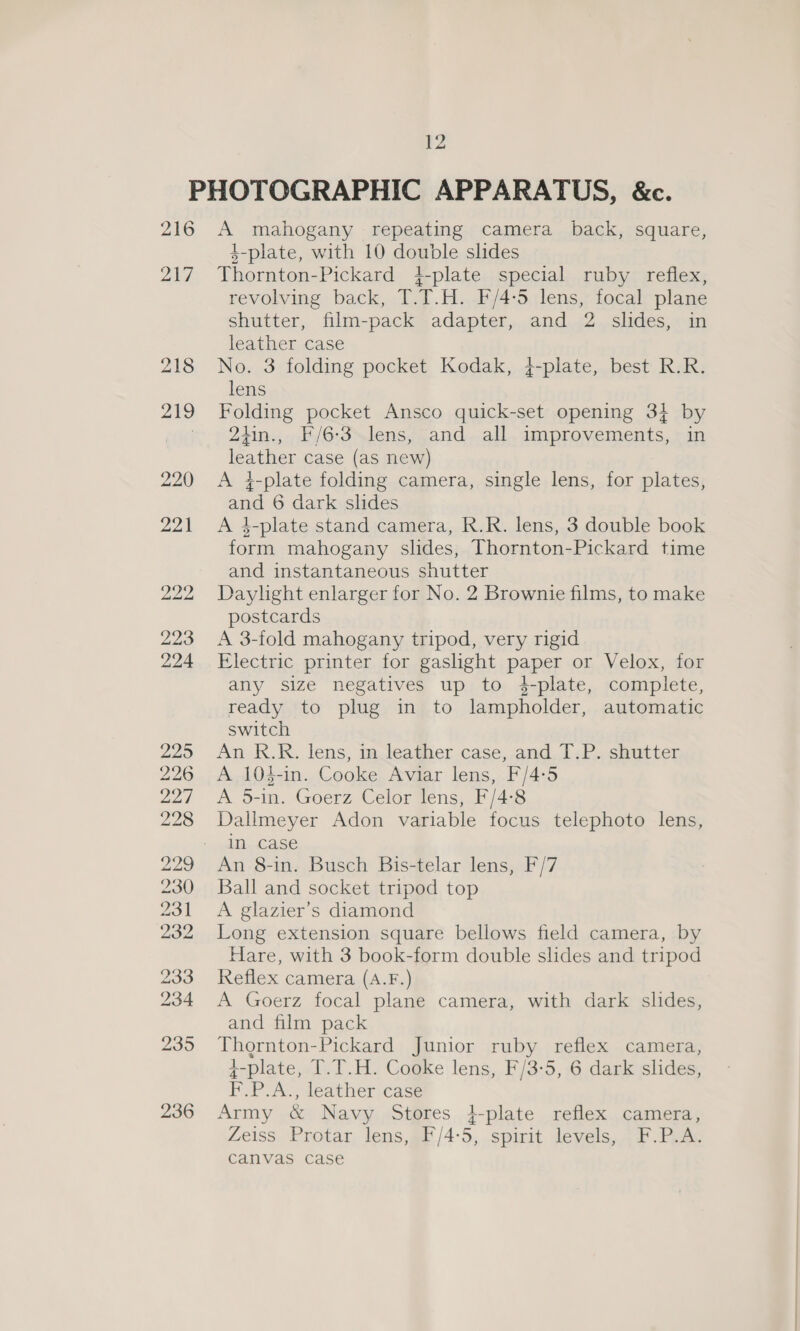 216 217, A mahogany repeating camera back, square, 4-plate, with 10 double slides Thornton-Pickard 4-plate special ruby reflex, revolving back, T.T.H. F/4:5 lens, focal plane shutter, film-pack adapter, and 2 slides, in leather case No. 3 folding pocket Kodak, }-plate, best R.R. lens Folding pocket Ansco quick-set opening 33 by 24in., F/6-3-lens, and all improvements, in leather case (as new) A 4-plate folding camera, single lens, for plates, and 6 dark slides A 4-plate stand camera, R.R. lens, 3 double book form mahogany slides, Thornton-Pickard time and instantaneous shutter Daylight enlarger for No. 2 Brownie films, to make postcards A 3-fold mahogany tripod, very rigid Electric printer for gaslight paper or Velox, for any size negatives up to #4-plate, complete, ready to plug in to lampholder, automatic switch An R.R. lens, in leather case, and T.P. shutter A 104-in. Cooke Aviar lens, F/4-:5 A O-im. Goerz CelorWens, Ff /4:3 Dallmeyer Adon variable focus telephoto lens, in case An 8-in. Busch Bis-telar lens, F/7 Ball and socket tripod top A glazier’s diamond Long extension square bellows field camera, by Hare, with 3 book-form double slides and tripod Reflex camera (A.F.) A Goerz focal plane camera, with dark slides, and film pack Thornton-Pickard Junior ruby reflex camera, 4-plate, T.T.H. Cooke lens, F/3-5, 6 dark slides, F.P.A., leather case Army &amp; Navy Stores i-plate reflex camera, Zeiss Protar lens, F/4:5, spirit levels, F.P.A. canvas case