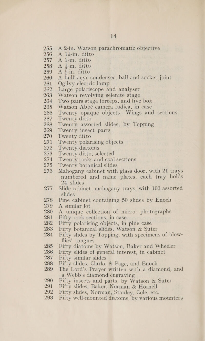 2595 256 207 258 299 260 261 262 263 264 269 266 267 268 269 270 271 272 273 274 2795 276 2/7 278 279 280 281 282 283 284 285 286 287 288 289 290 291 292 293 14 A bull’s-eye condenser, ball and socket joint Ogilvy electric lamp Large polariscope and analyser Watson revolving selenite stage Two pairs stage forceps, and live box Watson Abbé camera ludica, in case Twenty opaque objects—Wings and sections Twenty ditto Twenty assorted slides, by Topping Twenty insect paris Twenty ditto Twenty polarising objects Twenty diatoms Twenty ditto, selected Twenty rocks and coal sections Twenty botanical slides Mahogany cabinet with glass door, with 21 trays numbered and name plates, each tray holds 24 slides Slide cabinet, mahogany trays, with 100 assorted slides Pine cabinet containing 50 slides by Enoch A similar lot A unique collection of micro. photographs Fifty rock sections, in case Fifty polarising objects, in pine case Fifty botanical slides, Watson &amp; Suter Fifty slides by Topping, with specimens of blow- flies’ tongues Fifty diatoms by Watson, Baker and Wheeler Fifty slides of general interest, in cabinet Fifty similar slides Fifty slides, Clarke &amp; Page, and Enoch The Lord’s Prayer written with a diamond, and a Webb’s diamond engraving Fifty insects and parts, by Watson &amp; Suter Fifty slides, Baker, Norman &amp; Hornell Fifty slides, Norman, Stanley, Cole, etc. Fifty well-mounted diatoms, by various mounters