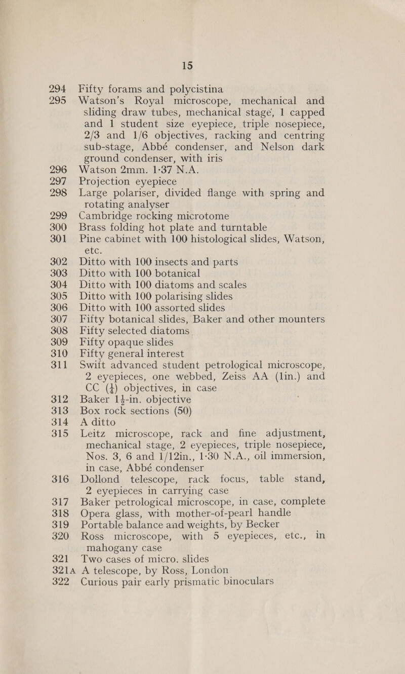 294 295 296 297 298 299 300 301 302 303 304 305 306 307 308 309 310 311 312 313 314 315 316 317 318 319 320 321 15 Fifty forams and polycistina Watson’s Royal microscope, mechanical and sliding draw tubes, mechanical stage, 1 capped and 1 student size eyepiece, triple nosepiece, 2/3 and 1/6 objectives, racking and centring sub-stage, Abbé condenser, and Nelson dark ground condenser, with iris Watson 2mm. 1-37 N.A. Projection eyepiece Large polariser, divided flange with spring and rotating analyser Cambridge rocking microtome Brass folding hot plate and turntable Pine cabinet with 100 histological slides, Watson, etc. 7 Ditto with 100 insects and parts Ditto with 100 botanical Ditto with 100 diatoms and scales Ditto with 100 polarising slides Ditto with 100 assorted slides Fifty botanical slides, Baker and other mounters Fifty selected diatoms Fifty opaque slides Fifty general interest Swift advanced student petrological microscope, 2 eyepieces, one webbed, Zeiss AA (lin.) and CC .(4) objectives, im case Baker 14-in. objective Box rock sections (50) A ditto Leitz microscope, rack and fine adjustment, mechanical stage, 2 eyepieces, triple nosepiece, Nos. 3, 6 and 1/12in., 1-30 N.A., oil immersion, in case, Abbé condenser Dollond telescope, rack focus, table stand, 2 eyepieces in carrying case Baker petrological microscope, in case, complete Opera glass, with mother-of-pearl handle Portable balance and weights, by Becker Ross microscope, with 5 eyepieces, etc., In mahogany case Two cases of micro. slides 322 Curious pair early prismatic binoculars