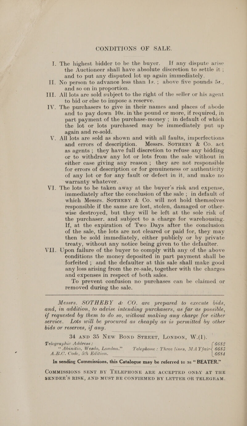 CONDITIONS OF SALE. I. The highest bidder to be the buyer. If any dispute arise the Auctioneer shall have absolute discretion to settle it ; and to put any disputed lot up again immediately. II. No person to advance less than 1s. ; above five pounds 5s., and so on in proportion. III. All lots are sold subject to the right of the seller or his agent to bid or else to impose a reserve. IV. The purchasers to give in their names and places of abode and to pay down 10s. in the pound or more, if required, in part payment of the purchase-money ; in default of which the lot or lots purchased may be immediately put up again and re-sold. V. All lots are sold as shown and with all faults, imperfections and errors of description. Messrs. SorHeBy &amp; Co. act as agents ; they have full discretion to refuse any bidding or to withdraw any lot or lots from the sale without in either case giving any reason; they are not responsible for errors of description or for genuineness or authenticity of any lot or for any fault or defect in it, and make no warranty whatever. VI. The lots to be taken away at the buyer’s risk and expense, immediately after the conclusion of the sale ; in default of which Messrs. SotHEBY &amp; Co. will not hold themselves responsible if the same are lost, stolen, damaged or other- wise destroyed, but they will be left at the sole risk of the purchaser. and subject to a charge for warehousing. If, at the expiration of Two Days after the conclusion of the sale, the lots are not cleared or paid for, they may then be sold immediately, either publicly or by private treaty, without any notice being given to the defaulter. VII. Upon failure of the buyer to comply with any of the above | conditions the money deposited in part payment shall be forfeited ; and the defaulter at this sale shall make good any loss arising from the re-sale, together with the charges and expenses in respect of both sales. To prevent confusion no purchases can be claimed or removed during the sale. Messrs. SOTHEBY &amp; CO. are prepared to execute bids, and, in addition, to advise intending purchasers, as far as possible, af requested by them to do so, without making any charge for either service. Lots will be procured as cheaply as is permitted by other bids or reserves, if any. 34 AND 35 New Bonn STREET, Lonpon, W.(1). Telegraphic Address: 8682 * Abinitio, Wesdo, London.” Telephone: Three lines, MAY fair&lt; 6683 A.B.C. Code, th Editien. 6684 In sending Commissions, this Catalogue may be referred ic as “ BEATER.”   COMMISSIONS SENT BY TELEPHONE ARE ACCEPTED ONLY AT THE SENDER’S RISK, AND MUST BE CONFIRMED BY LETTER OR TELEGRAM.