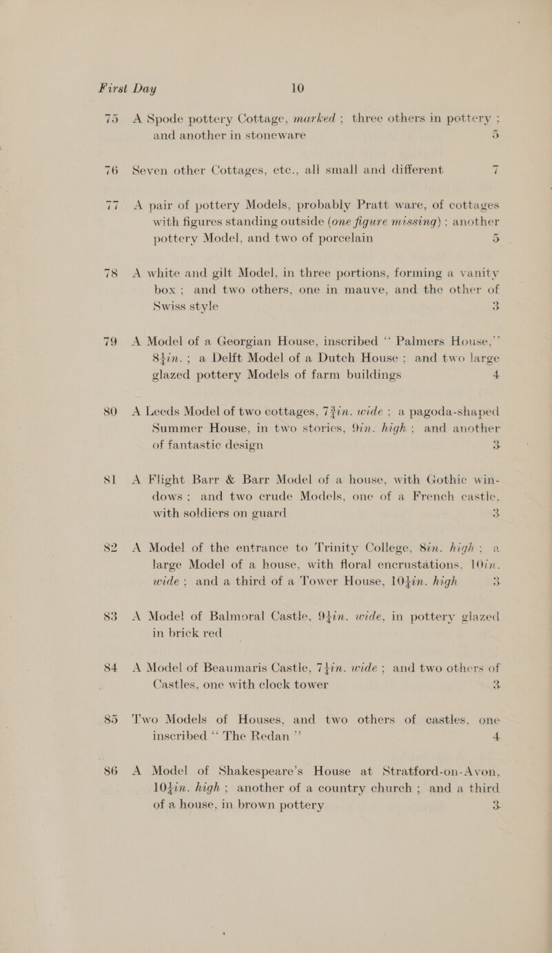 ~! ~I 79 80 8] 82 83 S4 895 and another in stoneware 5 =I Seven other Cottages, etc., all small and different A pair of pottery Models, probably Pratt ware, of cottages with figures standing outside (one figure missing) ; another _ pottery Model, and two of porcelain 5 A white and gilt Model, in three portions, forming a vanity box ; and two others, one in mauve, and the other of Swiss style Ba A Model of a Georgian House, inscribed ‘* Palmers House,” 8iin.; a Delit Model of a Dutch House; and two large glazed pottery Models of farm buildings 4 A Leeds Model of two cottages, 7#in. wide : a pagoda-shaped Summer House, in two stories, 9in. high; and another of fantastic design o A Flight Barr &amp; Barr Model of a house, with Gothic win- dows ; and two crude Models, one of a French castle. with soldiers on guard 3. A Model of the entrance to Trinity College, 8en. high: a large Model of a house, with floral encrustations, LQin. wide ; and a third of a Tower House, 104en. high 3 A Model of Balmoral Castle, 94:n. wide, in pottery glazed in brick red A Model of Beaumaris Castle, 74in. wide ; and two others of Castles, one with clock tower 2 Two Models of Houses, and two others of eastles. one inscribed “* The Redan ” 4. A Model of Shakespeare’s House at Stratford-on-Avon, 10j0n. high ; another of a country church ; and a third of a house, in brown pottery 3:
